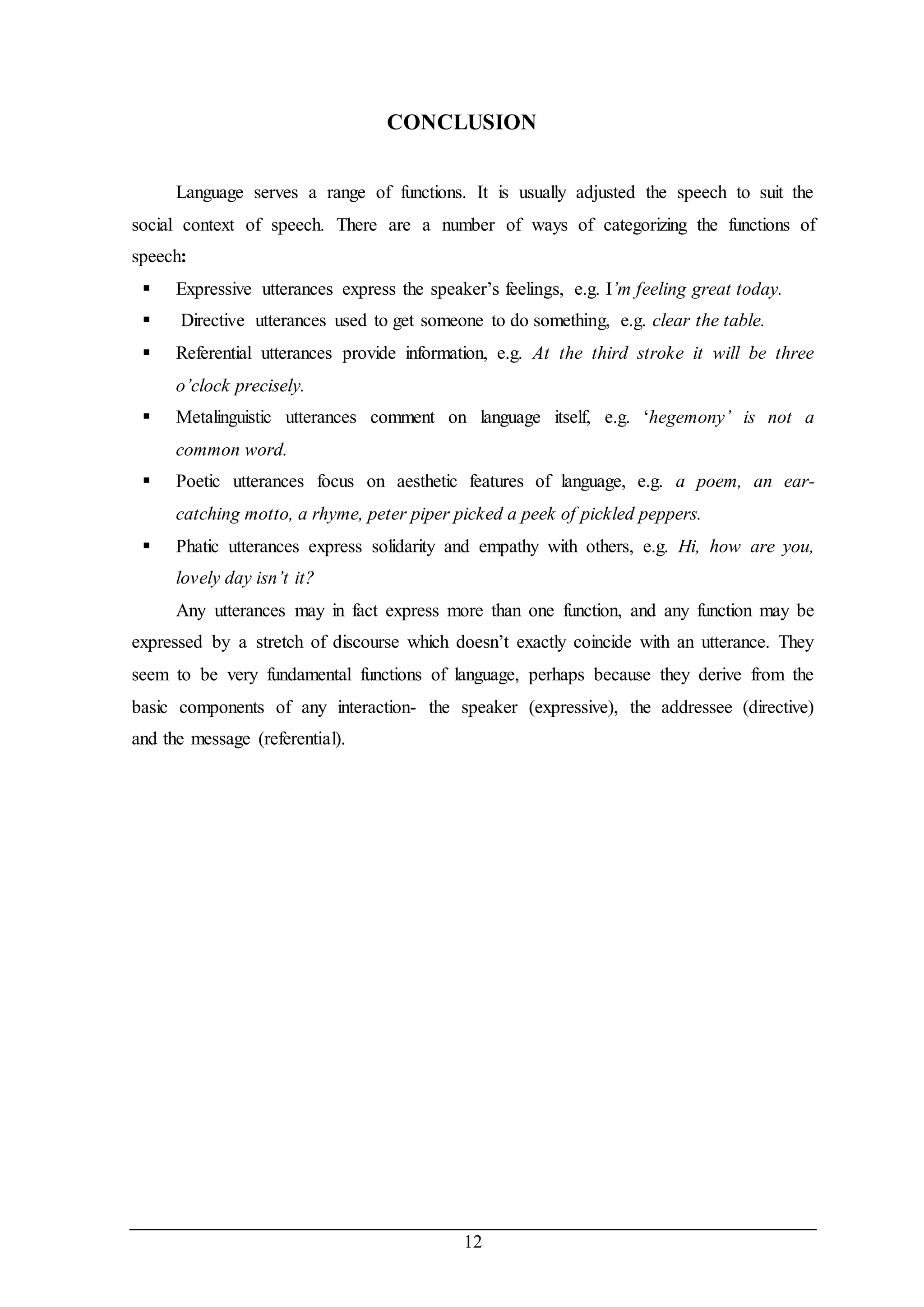 CONCLUSION 
Language serves a range of functions. It is usually adjusted the speech to suit the 
social context of speech. There are a number of ways of categorizing the functions of 
speech: 
 Expressive utterances express the speaker’s feelings, e.g. I’m feeling great today. 
 Directive utterances used to get someone to do something, e.g. clear the table. 
 Referential utterances provide information, e.g. At the third stroke it will be three 
12 
o’clock precisely. 
 Metalinguistic utterances comment on language itself, e.g. ‘hegemony’ is not a 
common word. 
 Poetic utterances focus on aesthetic features of language, e.g. a poem, an ear-catching 
motto, a rhyme, peter piper picked a peek of pickled peppers. 
 Phatic utterances express solidarity and empathy with others, e.g. Hi, how are you, 
lovely day isn’t it? 
Any utterances may in fact express more than one function, and any function may be 
expressed by a stretch of discourse which doesn’t exactly coincide with an utterance. They 
seem to be very fundamental functions of language, perhaps because they derive from the 
basic components of any interaction- the speaker (expressive), the addressee (directive) 
and the message (referential). 
 