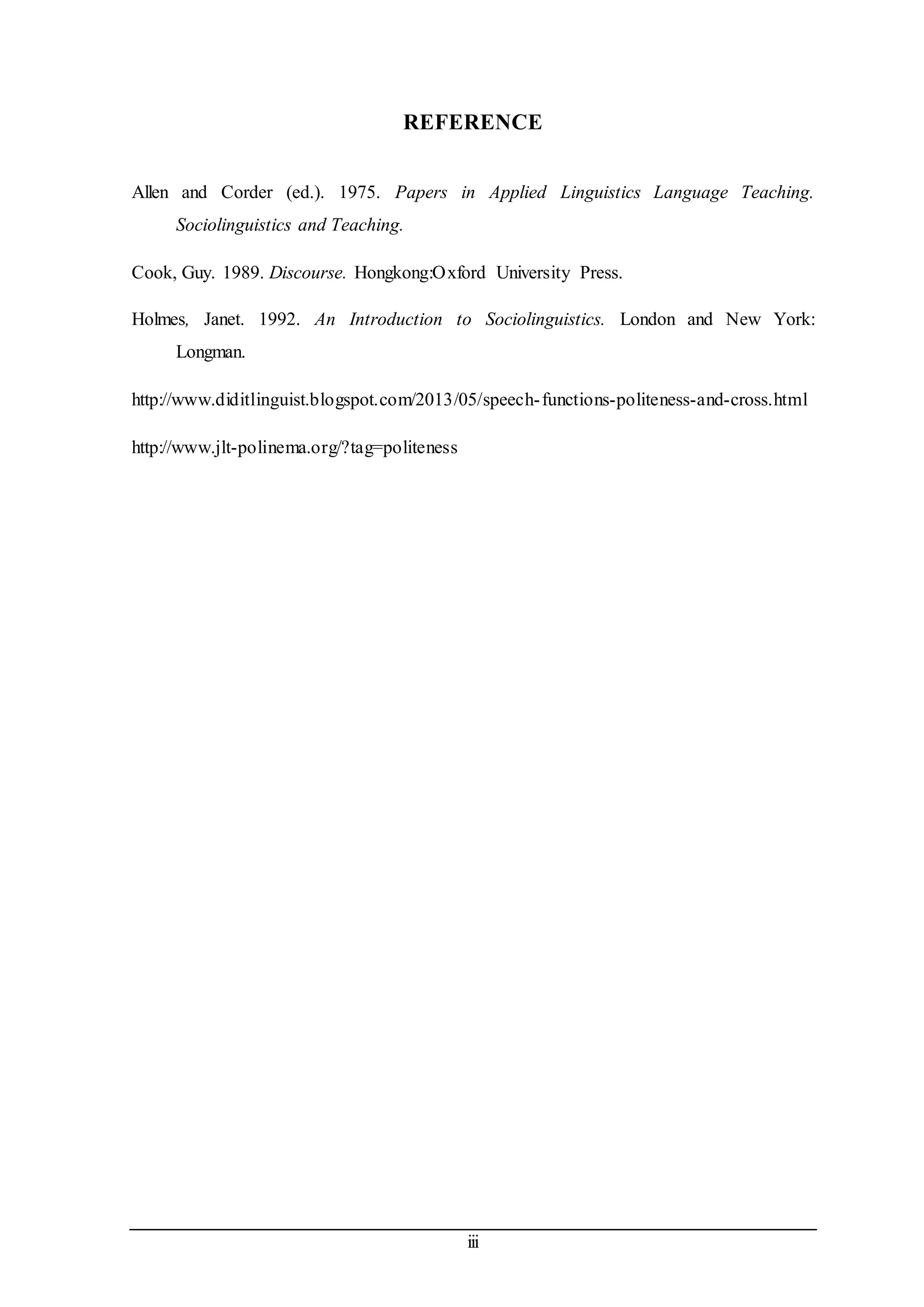 REFERENCE 
Allen and Corder (ed.). 1975. Papers in Applied Linguistics Language Teaching. 
iii 
Sociolinguistics and Teaching. 
Cook, Guy. 1989. Discourse. Hongkong:Oxford University Press. 
Holmes, Janet. 1992. An Introduction to Sociolinguistics. London and New York: 
Longman. 
http://www.diditlinguist.blogspot.com/2013/05/speech- functions-politeness-and-cross.html 
http://www.jlt-polinema.org/?tag=politeness 
