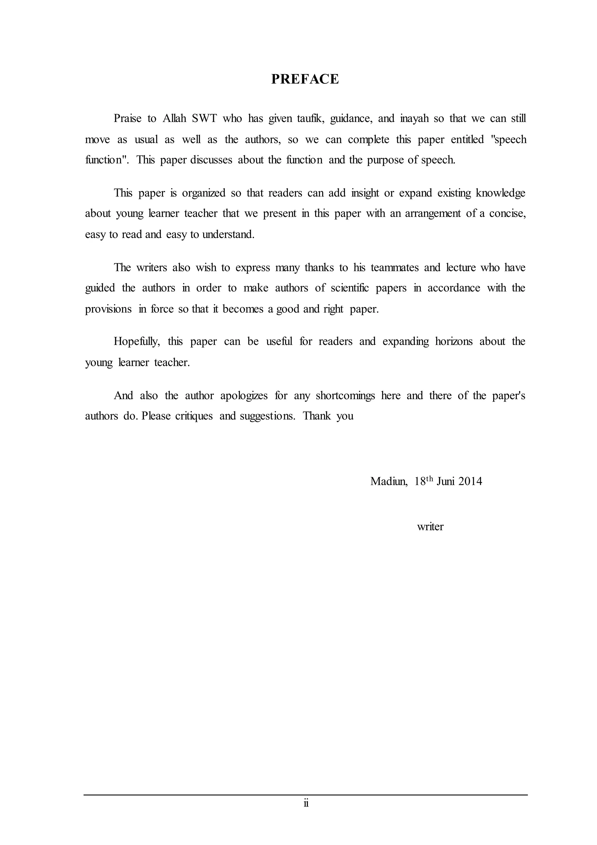 PREFACE 
Praise to Allah SWT who has given taufik, guidance, and inayah so that we can still 
move as usual as well as the authors, so we can complete this paper entitled "speech 
function". This paper discusses about the function and the purpose of speech. 
This paper is organized so that readers can add insight or expand existing knowledge 
about young learner teacher that we present in this paper with an arrangement of a concise, 
easy to read and easy to understand. 
The writers also wish to express many thanks to his teammates and lecture who have 
guided the authors in order to make authors of scientific papers in accordance with the 
provisions in force so that it becomes a good and right paper. 
Hopefully, this paper can be useful for readers and expanding horizons about the 
ii 
young learner teacher. 
And also the author apologizes for any shortcomings here and there of the paper's 
authors do. Please critiques and suggestions. Thank you 
Madiun, 18th Juni 2014 
writer 
 