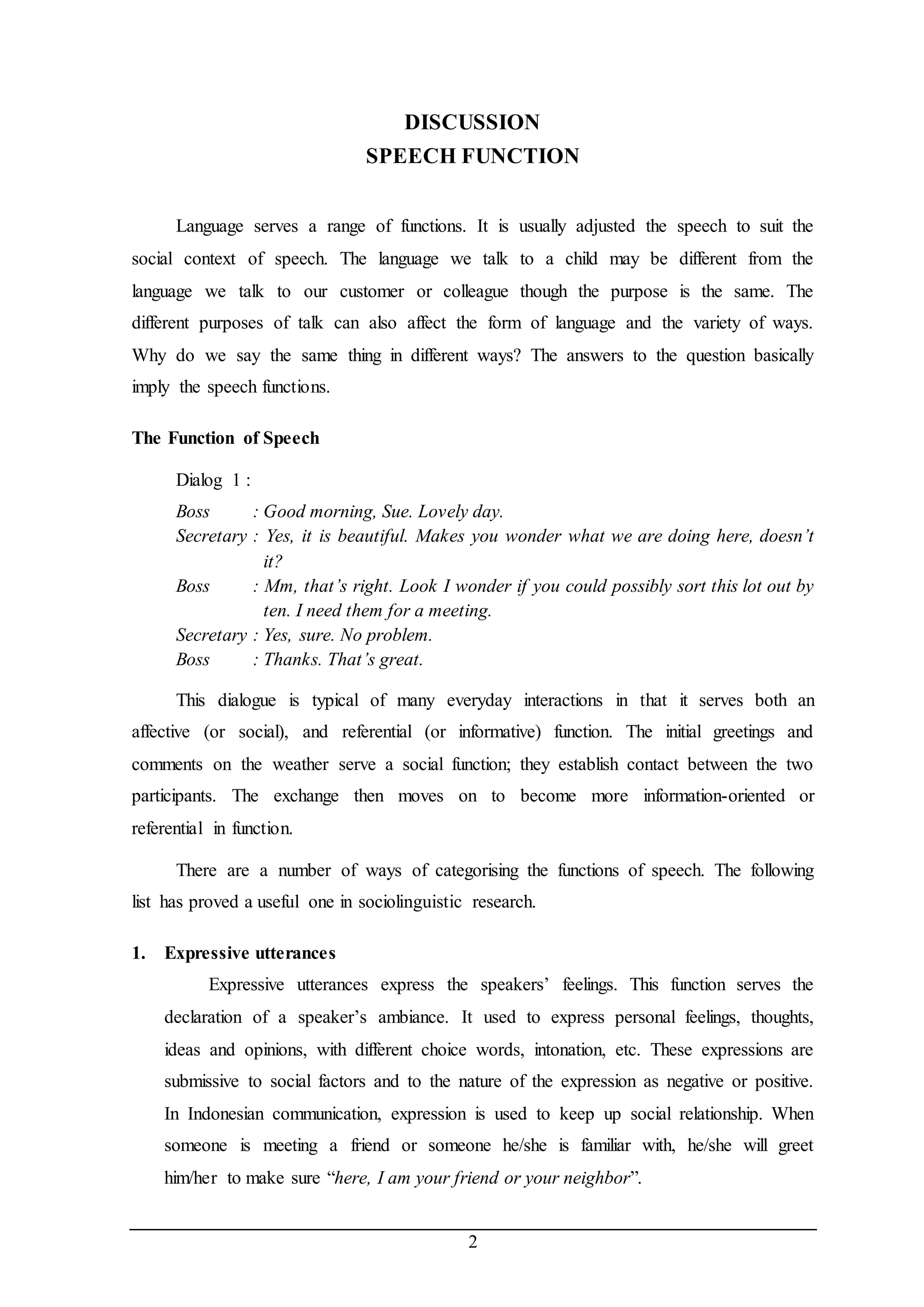 DISCUSSION 
SPEECH FUNCTION 
Language serves a range of functions. It is usually adjusted the speech to suit the 
social context of speech. The language we talk to a child may be different from the 
language we talk to our customer or colleague though the purpose is the same. The 
different purposes of talk can also affect the form of language and the variety of ways. 
Why do we say the same thing in different ways? The answers to the question basically 
imply the speech functions. 
2 
The Function of Speech 
Dialog 1 : 
Boss : Good morning, Sue. Lovely day. 
Secretary : Yes, it is beautiful. Makes you wonder what we are doing here, doesn’t 
it? 
Boss : Mm, that’s right. Look I wonder if you could possibly sort this lot out by 
ten. I need them for a meeting. 
Secretary : Yes, sure. No problem. 
Boss : Thanks. That’s great. 
This dialogue is typical of many everyday interactions in that it serves both an 
affective (or social), and referential (or informative) function. The initial greetings and 
comments on the weather serve a social function; they establish contact between the two 
participants. The exchange then moves on to become more information-oriented or 
referential in function. 
There are a number of ways of categorising the functions of speech. The following 
list has proved a useful one in sociolinguistic research. 
1. Expressive utterances 
Expressive utterances express the speakers’ feelings. This function serves the 
declaration of a speaker’s ambiance. It used to express personal feelings, thoughts, 
ideas and opinions, with different choice words, intonation, etc. These expressions are 
submissive to social factors and to the nature of the expression as negative or positive. 
In Indonesian communication, expression is used to keep up social relationship. When 
someone is meeting a friend or someone he/she is familiar with, he/she will greet 
him/her to make sure “here, I am your friend or your neighbor”. 
 