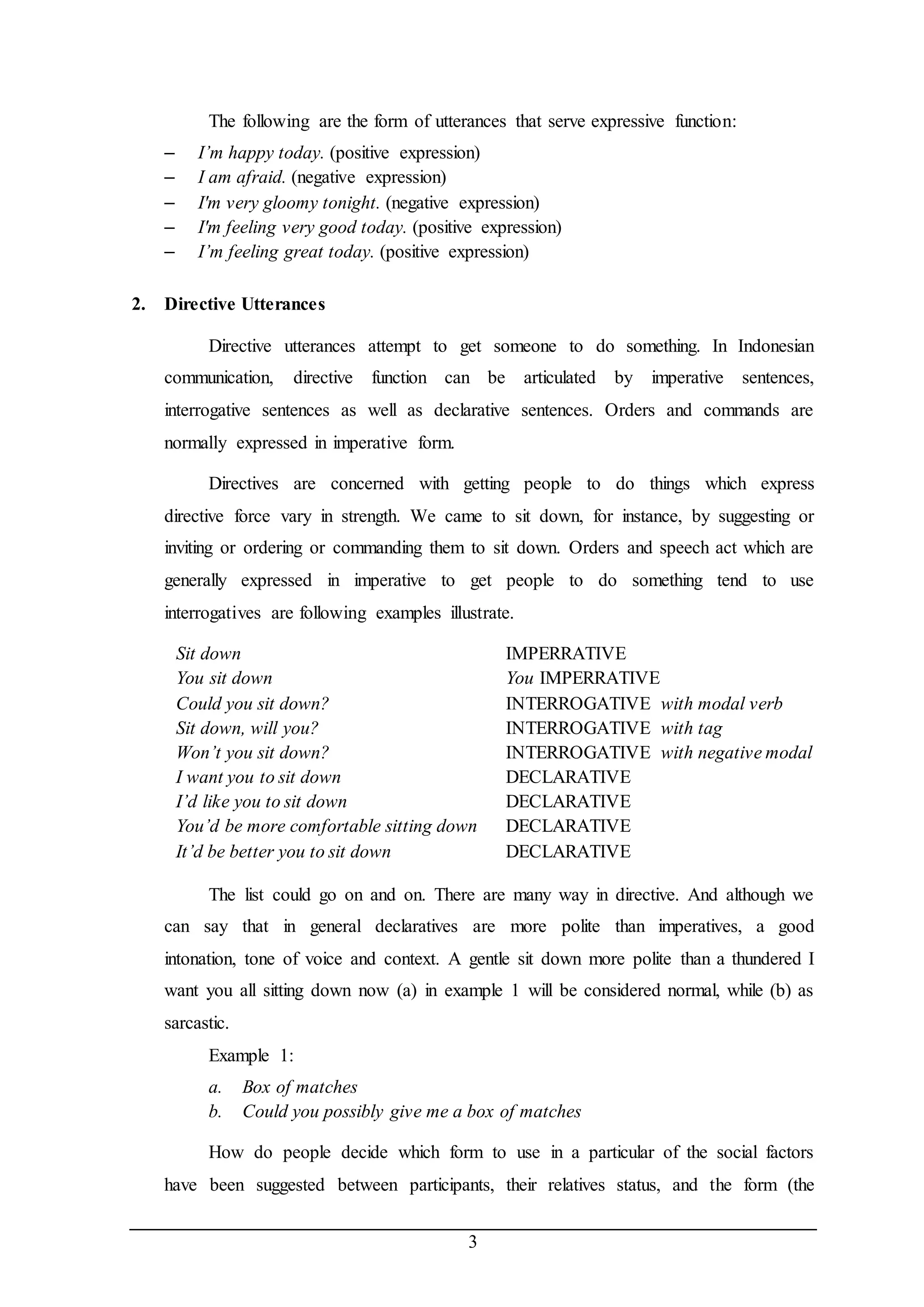 The following are the form of utterances that serve expressive function: 
– I’m happy today. (positive expression) 
– I am afraid. (negative expression) 
– I'm very gloomy tonight. (negative expression) 
– I'm feeling very good today. (positive expression) 
– I’m feeling great today. (positive expression) 
3 
2. Directive Utterances 
Directive utterances attempt to get someone to do something. In Indonesian 
communication, directive function can be articulated by imperative sentences, 
interrogative sentences as well as declarative sentences. Orders and commands are 
normally expressed in imperative form. 
Directives are concerned with getting people to do things which express 
directive force vary in strength. We came to sit down, for instance, by suggesting or 
inviting or ordering or commanding them to sit down. Orders and speech act which are 
generally expressed in imperative to get people to do something tend to use 
interrogatives are following examples illustrate. 
Sit down IMPERRATIVE 
You sit down You IMPERRATIVE 
Could you sit down? INTERROGATIVE with modal verb 
Sit down, will you? INTERROGATIVE with tag 
Won’t you sit down? INTERROGATIVE with negative modal 
I want you to sit down DECLARATIVE 
I’d like you to sit down DECLARATIVE 
You’d be more comfortable sitting down DECLARATIVE 
It’d be better you to sit down DECLARATIVE 
The list could go on and on. There are many way in directive. And although we 
can say that in general declaratives are more polite than imperatives, a good 
intonation, tone of voice and context. A gentle sit down more polite than a thundered I 
want you all sitting down now (a) in example 1 will be considered normal, while (b) as 
sarcastic. 
Example 1: 
a. Box of matches 
b. Could you possibly give me a box of matches 
How do people decide which form to use in a particular of the social factors 
have been suggested between participants, their relatives status, and the form (the 
 
