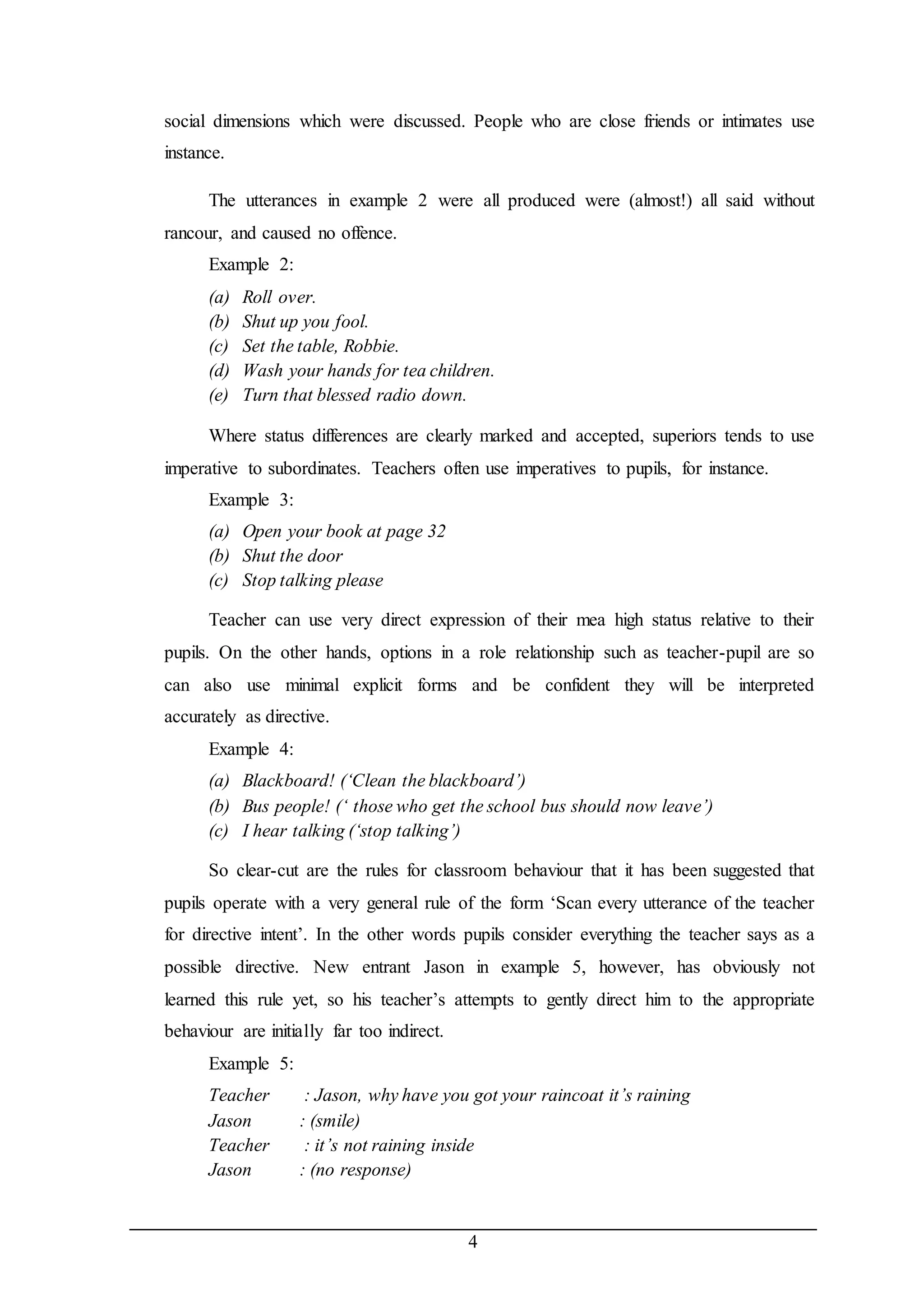social dimensions which were discussed. People who are close friends or intimates use 
instance. 
The utterances in example 2 were all produced were (almost!) all said without 
4 
rancour, and caused no offence. 
Example 2: 
(a) Roll over. 
(b) Shut up you fool. 
(c) Set the table, Robbie. 
(d) Wash your hands for tea children. 
(e) Turn that blessed radio down. 
Where status differences are clearly marked and accepted, superiors tends to use 
imperative to subordinates. Teachers often use imperatives to pupils, for instance. 
Example 3: 
(a) Open your book at page 32 
(b) Shut the door 
(c) Stop talking please 
Teacher can use very direct expression of their mea high status relative to their 
pupils. On the other hands, options in a role relationship such as teacher-pupil are so 
can also use minimal explicit forms and be confident they will be interpreted 
accurately as directive. 
Example 4: 
(a) Blackboard! (‘Clean the blackboard’) 
(b) Bus people! (‘ those who get the school bus should now leave’) 
(c) I hear talking (‘stop talking’) 
So clear-cut are the rules for classroom behaviour that it has been suggested that 
pupils operate with a very general rule of the form ‘Scan every utterance of the teacher 
for directive intent’. In the other words pupils consider everything the teacher says as a 
possible directive. New entrant Jason in example 5, however, has obviously not 
learned this rule yet, so his teacher’s attempts to gently direct him to the appropriate 
behaviour are initially far too indirect. 
Example 5: 
Teacher : Jason, why have you got your raincoat it’s raining 
Jason : (smile) 
Teacher : it’s not raining inside 
Jason : (no response) 
 