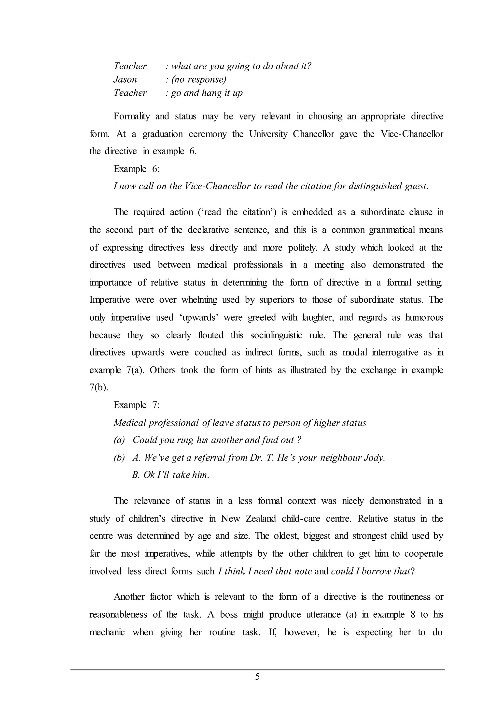 Teacher : what are you going to do about it? 
Jason : (no response) 
Teacher : go and hang it up 
Formality and status may be very relevant in choosing an appropriate directive 
form. At a graduation ceremony the University Chancellor gave the Vice-Chancellor 
the directive in example 6. 
Example 6: 
I now call on the Vice-Chancellor to read the citation for distinguished guest. 
The required action (‘read the citation’) is embedded as a subordinate clause in 
the second part of the declarative sentence, and this is a common grammatical means 
of expressing directives less directly and more politely. A study which looked at the 
directives used between medical professionals in a meeting also demonstrated the 
importance of relative status in determining the form of directive in a formal setting. 
Imperative were over whelming used by superiors to those of subordinate status. The 
only imperative used ‘upwards’ were greeted with laughter, and regards as humorous 
because they so clearly flouted this sociolinguistic rule. The general rule was that 
directives upwards were couched as indirect forms, such as modal interrogative as in 
example 7(a). Others took the form of hints as illustrated by the exchange in example 
7(b). 
Example 7: 
Medical professional of leave status to person of higher status 
(a) Could you ring his another and find out ? 
(b) A. We’ve get a referral from Dr. T. He’s your neighbour Jody. 
5 
B. Ok I’ll take him. 
The relevance of status in a less formal context was nicely demonstrated in a 
study of children’s directive in New Zealand child-care centre. Relative status in the 
centre was determined by age and size. The oldest, biggest and strongest child used by 
far the most imperatives, while attempts by the other children to get him to cooperate 
involved less direct forms such I think I need that note and could I borrow that? 
Another factor which is relevant to the form of a directive is the routineness or 
reasonableness of the task. A boss might produce utterance (a) in example 8 to his 
mechanic when giving her routine task. If, however, he is expecting her to do 
 