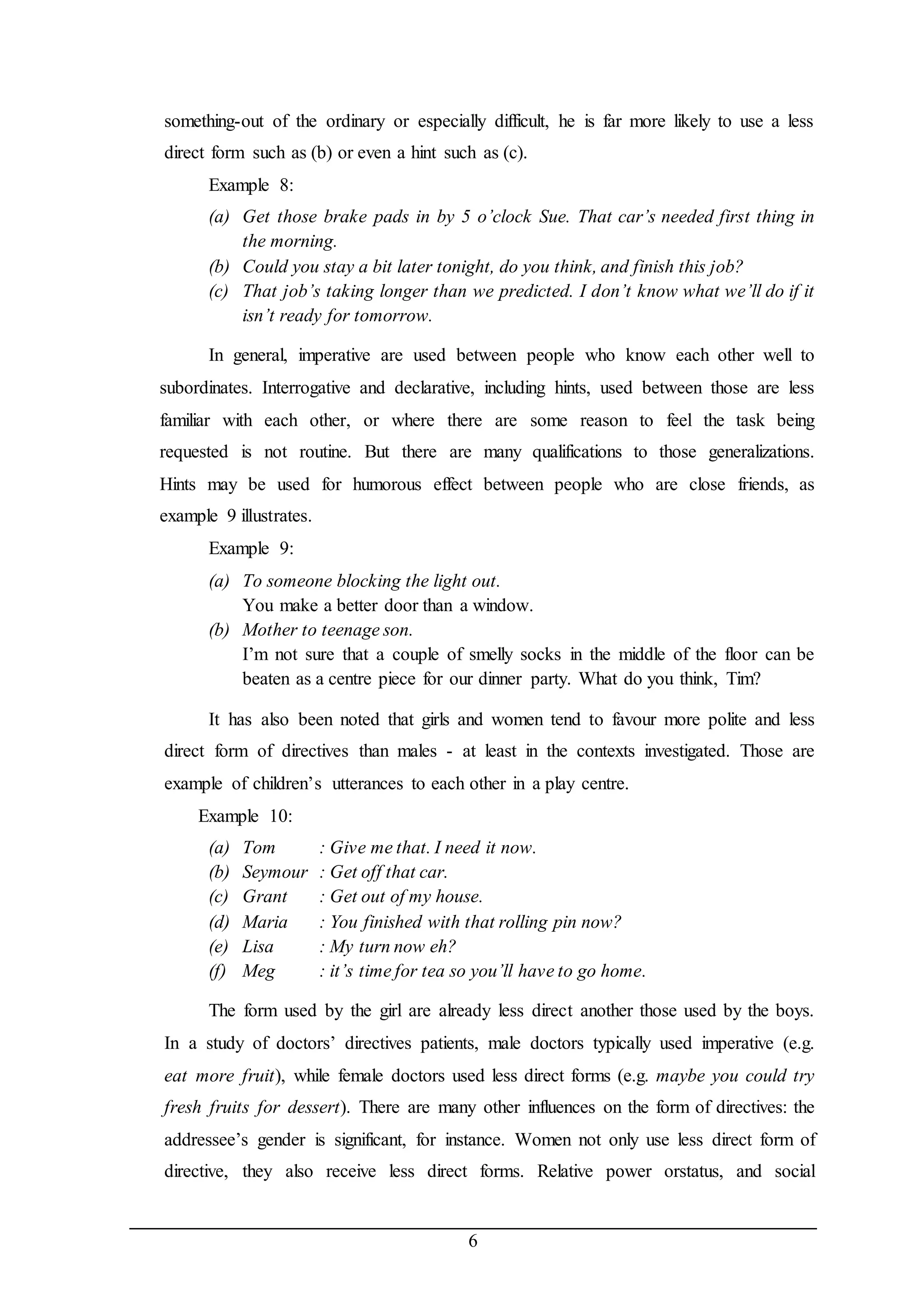 something-out of the ordinary or especially difficult, he is far more likely to use a less 
direct form such as (b) or even a hint such as (c). 
Example 8: 
(a) Get those brake pads in by 5 o’clock Sue. That car’s needed first thing in 
6 
the morning. 
(b) Could you stay a bit later tonight, do you think, and finish this job? 
(c) That job’s taking longer than we predicted. I don’t know what we’ll do if it 
isn’t ready for tomorrow. 
In general, imperative are used between people who know each other well to 
subordinates. Interrogative and declarative, including hints, used between those are less 
familiar with each other, or where there are some reason to feel the task being 
requested is not routine. But there are many qualifications to those generalizations. 
Hints may be used for humorous effect between people who are close friends, as 
example 9 illustrates. 
Example 9: 
(a) To someone blocking the light out. 
You make a better door than a window. 
(b) Mother to teenage son. 
I’m not sure that a couple of smelly socks in the middle of the floor can be 
beaten as a centre piece for our dinner party. What do you think, Tim? 
It has also been noted that girls and women tend to favour more polite and less 
direct form of directives than males - at least in the contexts investigated. Those are 
example of children’s utterances to each other in a play centre. 
Example 10: 
(a) Tom : Give me that. I need it now. 
(b) Seymour : Get off that car. 
(c) Grant : Get out of my house. 
(d) Maria : You finished with that rolling pin now? 
(e) Lisa : My turn now eh? 
(f) Meg : it’s time for tea so you’ll have to go home. 
The form used by the girl are already less direct another those used by the boys. 
In a study of doctors’ directives patients, male doctors typically used imperative (e.g. 
eat more fruit), while female doctors used less direct forms (e.g. maybe you could try 
fresh fruits for dessert). There are many other influences on the form of directives: the 
addressee’s gender is significant, for instance. Women not only use less direct form of 
directive, they also receive less direct forms. Relative power orstatus, and social 
 
