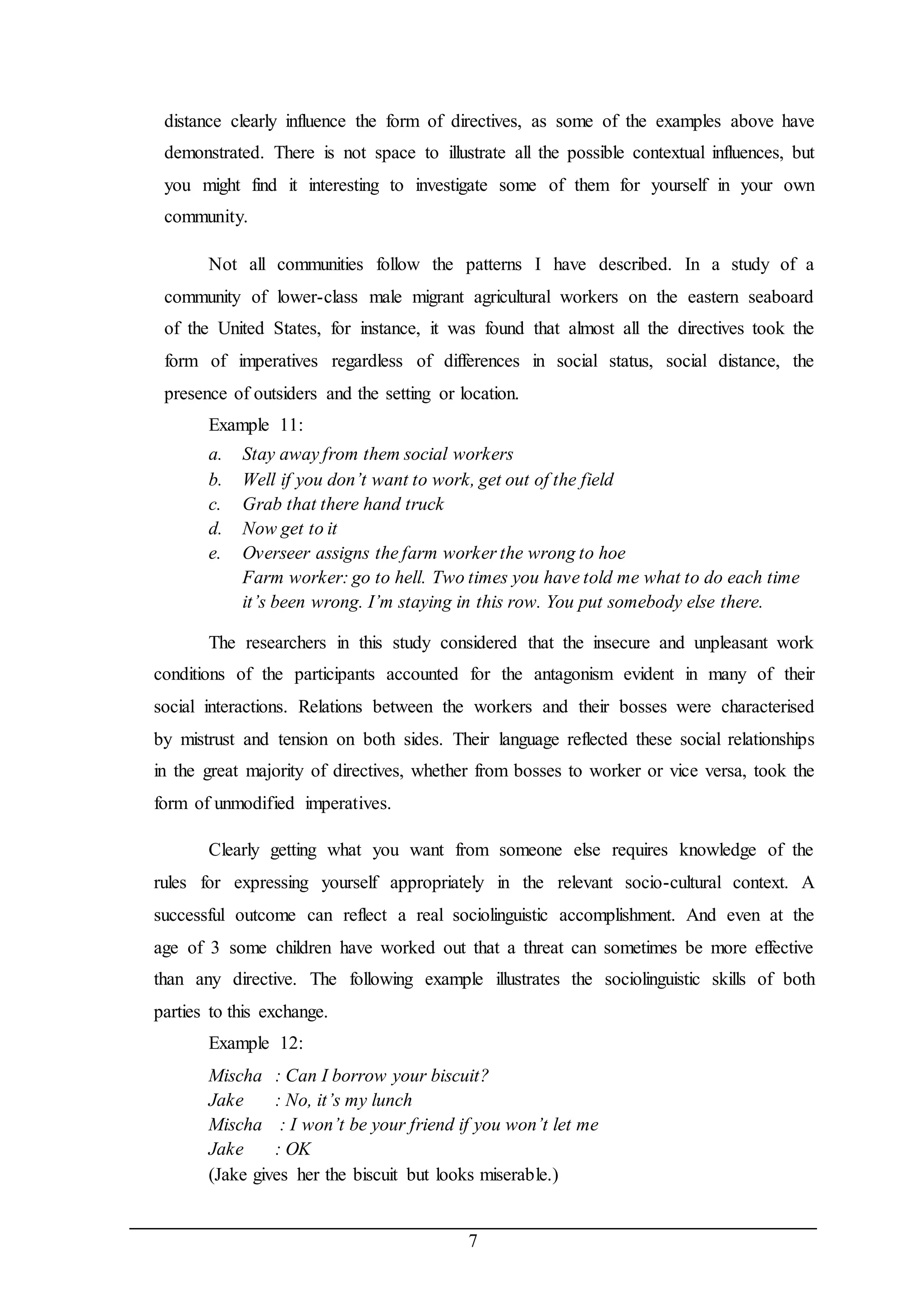 distance clearly influence the form of directives, as some of the examples above have 
demonstrated. There is not space to illustrate all the possible contextual influences, but 
you might find it interesting to investigate some of them for yourself in your own 
community. 
Not all communities follow the patterns I have described. In a study of a 
community of lower-class male migrant agricultural workers on the eastern seaboard 
of the United States, for instance, it was found that almost all the directives took the 
form of imperatives regardless of differences in social status, social distance, the 
presence of outsiders and the setting or location. 
Example 11: 
a. Stay away from them social workers 
b. Well if you don’t want to work, get out of the field 
c. Grab that there hand truck 
d. Now get to it 
e. Overseer assigns the farm worker the wrong to hoe 
Farm worker: go to hell. Two times you have told me what to do each time 
it’s been wrong. I’m staying in this row. You put somebody else there. 
The researchers in this study considered that the insecure and unpleasant work 
conditions of the participants accounted for the antagonism evident in many of their 
social interactions. Relations between the workers and their bosses were characterised 
by mistrust and tension on both sides. Their language reflected these social relationships 
in the great majority of directives, whether from bosses to worker or vice versa, took the 
form of unmodified imperatives. 
Clearly getting what you want from someone else requires knowledge of the 
rules for expressing yourself appropriately in the relevant socio-cultural context. A 
successful outcome can reflect a real sociolinguistic accomplishment. And even at the 
age of 3 some children have worked out that a threat can sometimes be more effective 
than any directive. The following example illustrates the sociolinguistic skills of both 
parties to this exchange. 
Example 12: 
Mischa : Can I borrow your biscuit? 
Jake : No, it’s my lunch 
Mischa : I won’t be your friend if you won’t let me 
Jake : OK 
(Jake gives her the biscuit but looks miserable.) 
7 
 