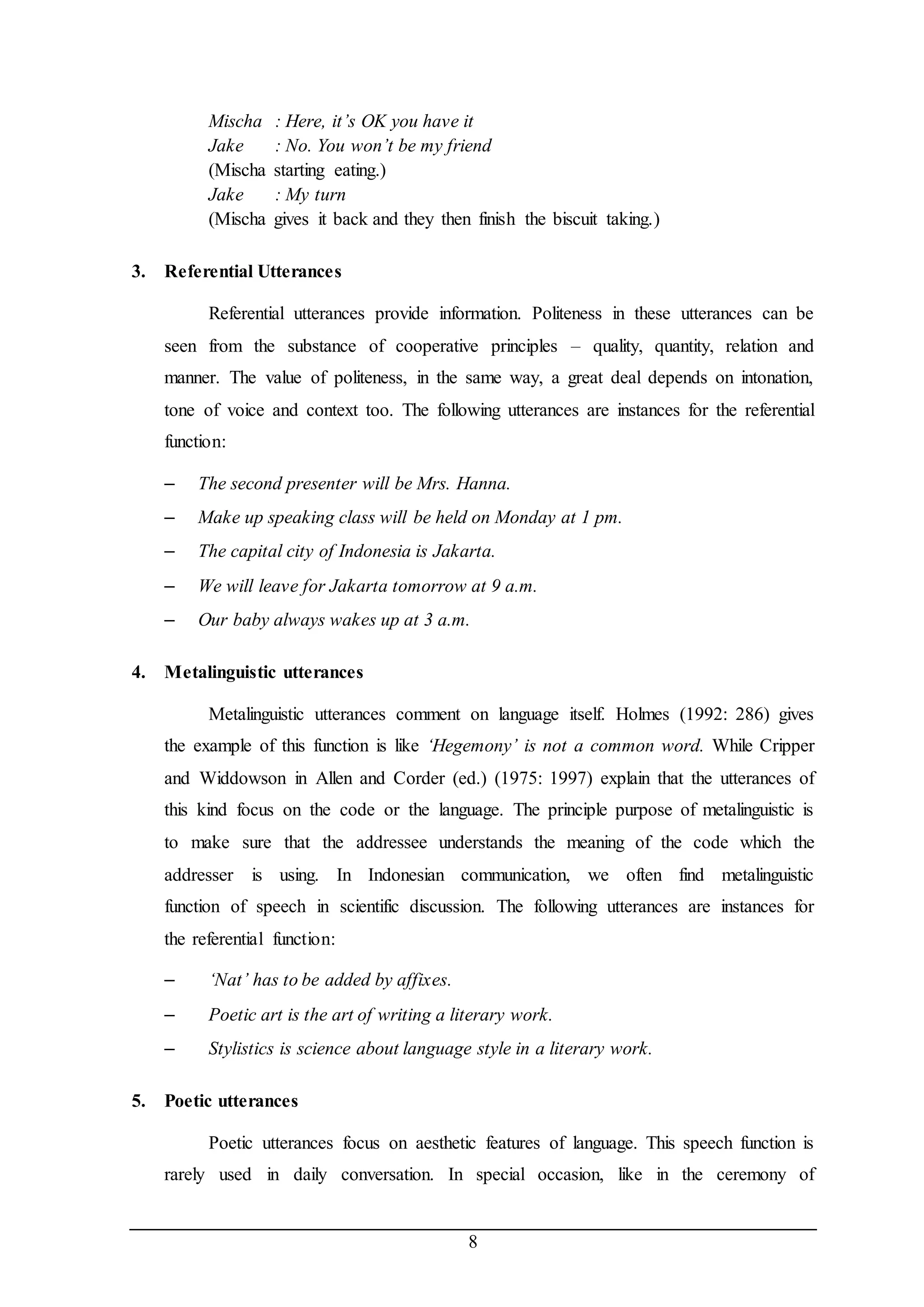 Mischa : Here, it’s OK you have it 
Jake : No. You won’t be my friend 
(Mischa starting eating.) 
Jake : My turn 
(Mischa gives it back and they then finish the biscuit taking.) 
8 
3. Referential Utterances 
Referential utterances provide information. Politeness in these utterances can be 
seen from the substance of cooperative principles – quality, quantity, relation and 
manner. The value of politeness, in the same way, a great deal depends on intonation, 
tone of voice and context too. The following utterances are instances for the referential 
function: 
– The second presenter will be Mrs. Hanna. 
– Make up speaking class will be held on Monday at 1 pm. 
– The capital city of Indonesia is Jakarta. 
– We will leave for Jakarta tomorrow at 9 a.m. 
– Our baby always wakes up at 3 a.m. 
4. Metalinguistic utterances 
Metalinguistic utterances comment on language itself. Holmes (1992: 286) gives 
the example of this function is like ‘Hegemony’ is not a common word. While Cripper 
and Widdowson in Allen and Corder (ed.) (1975: 1997) explain that the utterances of 
this kind focus on the code or the language. The principle purpose of metalinguistic is 
to make sure that the addressee understands the meaning of the code which the 
addresser is using. In Indonesian communication, we often find metalinguistic 
function of speech in scientific discussion. The following utterances are instances for 
the referential function: 
– ‘Nat’ has to be added by affixes. 
– Poetic art is the art of writing a literary work. 
– Stylistics is science about language style in a literary work. 
5. Poetic utterances 
Poetic utterances focus on aesthetic features of language. This speech function is 
rarely used in daily conversation. In special occasion, like in the ceremony of 
 