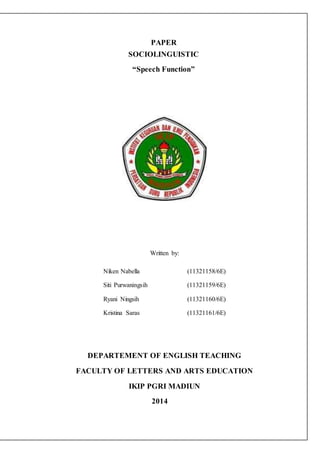 PAPER 
SOCIOLINGUISTIC 
“Speech Function” 
Written by: 
Niken Nabella (11321158/6E) 
Siti Purwaningsih (11321159/6E) 
Ryani Ningsih (11321160/6E) 
Kristina Saras (11321161/6E) 
DEPARTEMENT OF ENGLISH TEACHING 
FACULTY OF LETTERS AND ARTS EDUCATION 
IKIP PGRI MADIUN 
2014 
 