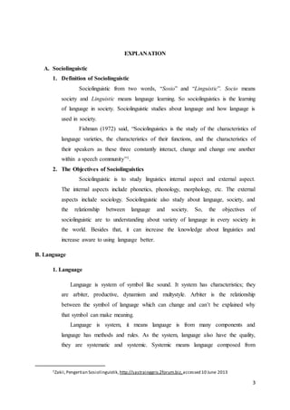 3
EXPLANATION
A. Sociolinguistic
1. Definition of Sociolinguistic
Sociolinguistic from two words, “Sosio” and “Linguistic”. Socio means
society and Linguistic means language learning. So sociolinguistics is the learning
of language in society. Sociolinguistic studies about language and how language is
used in society.
Fishman (1972) said, “Sociolinguistics is the study of the characteristics of
language varieties, the characteristics of their functions, and the characteristics of
their speakers as these three constantly interact, change and change one another
within a speech community”1.
2. The Objectives of Sociolinguistics
Sociolinguistic is to study linguistics internal aspect and external aspect.
The internal aspects include phonetics, phonology, morphology, etc. The external
aspects include sociology. Sociolinguistic also study about language, society, and
the relationship between language and society. So, the objectives of
sociolinguistic are to understanding about variety of language in every society in
the world. Besides that, it can increase the knowledge about linguistics and
increase aware to using language better.
B. Language
1. Language
Language is system of symbol like sound. It system has characteristics; they
are arbiter, productive, dynamism and multystyle. Arbiter is the relationship
between the symbol of language which can change and can’t be explained why
that symbol can make meaning.
Language is system, it means language is from many components and
language has methods and rules. As the system, language also have the quality,
they are systematic and systemic. Systemic means language composed from
1Zakii,Pengertian Sosiolinguistik, http://sastrainggris.2forum.biz,accessed 10 June 2013
 