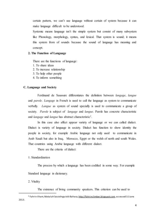 4
certain pattern, we can’t use language without certain of system because it can
make language difficult to be understood.
Systemic means language isn’t the simple system but consist of many subsystem
like Phonology, morphology, syntax, and lexical. That system is sound; it means
this system from of sounds because the sound of language has meaning and
concept.
2. The Function of Language
There are the functions of language:
1. To share ideas
2. To increase relationship
3. To help other people
4. To inform something
C. Language and Society
Ferdinand de Saussure differentiates the definition between langage, langue
and parole. Langage in French is used to call the language as system to communicate
verbally. Langue as system of sound specially is used to communicate a group of
society. Parole is subject of langage and langue. Parole has concrete characteristic
and langage and langue has abstract characteristic2.
In this case also affect appear variety of language or we can called dialect.
Dialect is variety of language in society. Dialect has function to show identity the
people in society, for example Arabic language not only used to communicate in
Arab Saudi but also in Iraq, Morocco, Egypt or the welsh of north and south Wales.
That countries using Arabic language with different dialect.
There are the criteria of dialect:
1. Standardization
The process by which a language has been codified in some way. For example
Standard language in dictionary.
2. Vitality
The existence of living community speakers. This criterion can be used to
2 Fahrin Ilham,Makalah Sosiolinguistik Bahasa, http://fahrinclimber.blogspot.com,accessed 11 June
2013.
 