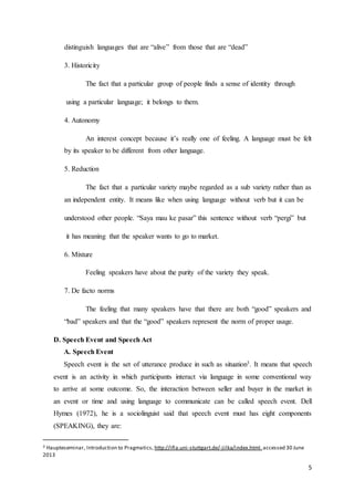 5
distinguish languages that are “alive” from those that are “dead”
3. Historicity
The fact that a particular group of people finds a sense of identity through
using a particular language; it belongs to them.
4. Autonomy
An interest concept because it’s really one of feeling. A language must be felt
by its speaker to be different from other language.
5. Reduction
The fact that a particular variety maybe regarded as a sub variety rather than as
an independent entity. It means like when using language without verb but it can be
understood other people. “Saya mau ke pasar” this sentence without verb “pergi” but
it has meaning that the speaker wants to go to market.
6. Mixture
Feeling speakers have about the purity of the variety they speak.
7. De facto norms
The feeling that many speakers have that there are both “good” speakers and
“bad” speakers and that the “good” speakers represent the norm of proper usage.
D. Speech Event and Speech Act
A. Speech Event
Speech event is the set of utterance produce in such as situation3. It means that speech
event is an activity in which participants interact via language in some conventional way
to arrive at some outcome. So, the interaction between seller and buyer in the market in
an event or time and using language to communicate can be called speech event. Dell
Hymes (1972), he is a sociolinguist said that speech event must has eight components
(SPEAKING), they are:
3 Haupteseminar, Introduction to Pragmatics, http://ifla.uni-stuttgart.de/-jilka/index.html.accessed 30 June
2013
 