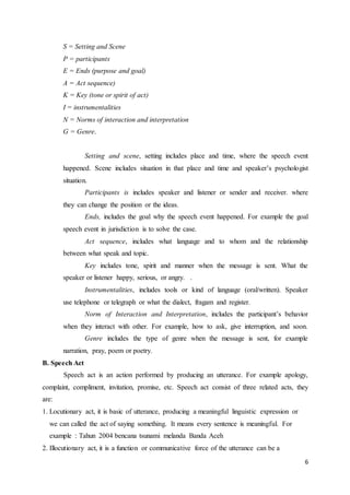 6
S = Setting and Scene
P = participants
E = Ends (purpose and goal)
A = Act sequence)
K = Key (tone or spirit of act)
I = instrumentalities
N = Norms of interaction and interpretation
G = Genre.
Setting and scene, setting includes place and time, where the speech event
happened. Scene includes situation in that place and time and speaker’s psychologist
situation.
Participants is includes speaker and listener or sender and receiver. where
they can change the position or the ideas.
Ends, includes the goal why the speech event happened. For example the goal
speech event in jurisdiction is to solve the case.
Act sequence, includes what language and to whom and the relationship
between what speak and topic.
Key includes tone, spirit and manner when the message is sent. What the
speaker or listener happy, serious, or angry. .
Instrumentalities, includes tools or kind of language (oral/written). Speaker
use telephone or telegraph or what the dialect, fragam and register.
Norm of Interaction and Interpretation, includes the participant’s behavior
when they interact with other. For example, how to ask, give interruption, and soon.
Genre includes the type of genre when the message is sent, for example
narration, pray, poem or poetry.
B. Speech Act
Speech act is an action performed by producing an utterance. For example apology,
complaint, compliment, invitation, promise, etc. Speech act consist of three related acts, they
are:
1. Locutionary act, it is basic of utterance, producing a meaningful linguistic expression or
we can called the act of saying something. It means every sentence is meaningful. For
example : Tahun 2004 bencana tsunami melanda Banda Aceh
2. Illocutionary act, it is a function or communicative force of the utterance can be a
 
