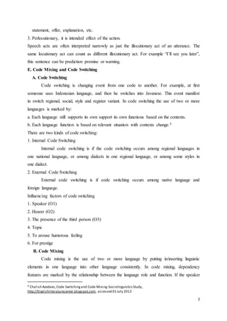 7
statement, offer, explanation, etc.
3. Perlocutionary, it is intended effect of the action.
Speech acts are often interpreted narrowly as just the illocutionary act of an utterance. The
same locutionary act can count as different illocutionary act. For example “I’ll see you later”,
this sentence can be prediction promise or warning.
E. Code Mixing and Code Switching
A. Code Switching
Code switching is changing event from one code to another. For example, at first
someone uses Indonesian language, and then he switches into Javanese. This event manifest
in switch regional, social, style and register variant. In code switching the use of two or more
languages is marked by:
a. Each language still supports its own support its own functions based on the contexts.
b. Each language function is based on relevant situation with contexts change.4
There are two kinds of code switching:
1. Internal Code Switching
Internal code switching is if the code switching occurs among regional languages in
one national language, or among dialects in one regional language, or among some styles in
one dialect.
2. External Code Switching
External code switching is if code switching occurs among native language and
foreign language.
Influencing factors of code switching
1. Speaker (O1)
2. Hearer (O2)
3. The presence of the third person (O3)
4. Topic
5. To arouse humorous feeling
6. For prestige
B. Code Mixing
Code mixing is the use of two or more language by putting in/inserting linguistic
elements in one language into other language consistently. In code mixing, dependency
features are marked by the relationship between the language role and function. If the speaker
4 Chalish Azedaes,Code Switchingand Code Mixing-SociolinguisticsStudy,
http;//Englishliteraturecenter.blogspot.com, accessed 01 July 2013
 