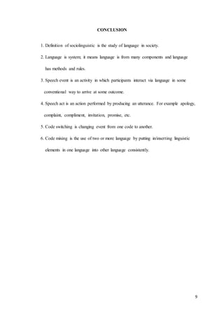 9
CONCLUSION
1. Definition of sociolinguistic is the study of language in society.
2. Language is system; it means language is from many components and language
has methods and rules.
3. Speech event is an activity in which participants interact via language in some
conventional way to arrive at some outcome.
4. Speech act is an action performed by producing an utterance. For example apology,
complaint, compliment, invitation, promise, etc.
5. Code switching is changing event from one code to another.
6. Code mixing is the use of two or more language by putting in/inserting linguistic
elements in one language into other language consistently.
 