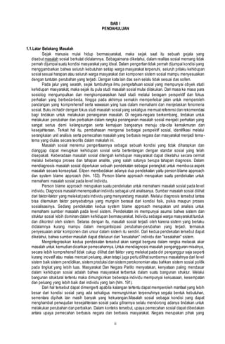 ii
BAB I
PENDAHULUAN
1.1.Latar Belakang Masalah
Sejak manusia mulai hidup bermasyarakat, maka sejak saat itu sebuah gejala yang
disebut masalah sosial berkutat didalamnya. Sebagaimana diketahui, dalam realitas sosial memang tidak
pernah dijumpai suatu kondisi masyarakatyang ideal. Dalam pengertian tidak pernah dijumpai kondisi yang
menggambarkan bahwa seluruh kebutuhan setiap warga masyarakat terpenuhi, seluruh prilaku kehidupan
sosial sesuai harapan atau seluruh warga masyarakat dan komponen sistem sosial mampu menyesuaikan
dengan tuntutan perubahan yang terjadi. Dengan kata lain das sein selalu tidak sesuai das sollen.
Pada jalur yang searah, sejak tumbuhnya ilmu pengetahuan sosial yang mempunyai obyek studi
kehidupan masyarakat, maka sejak itu pula studi masalah sosial mulai dilakukan. Dari masa ke masa para
sosiolog mengumpulkan dan mengkomparasikan hasil studi melalui beragam perspektif dan fokus
perhatian yang berbeda-beda, hingga pada akhirnya semakin memperlebar jalan untuk memperoleh
pandangan yang komprehensif serta wawasan yang luas dalam memahami dan menjelaskan fenomena
sosial. Buku ini hadir dengan fokus studi masalah sosial yang sekaligus memuatreferensi dan rekomendasi
bagi tindakan untuk melakukan penanganan masalah. Di negara-negara berkembang, tindakan untuk
melakukan perubahan dan perbaikan dalam rangka penanganan masalah sosial menjadi perhatian yang
sangat serius demi kelangsungan serta kemajuan bangsanya menuju cita-cita kemakmuran dan
kesejahteraan. Terkait hal itu, pembahasan mengenai berbagai perspektif sosial, identifikasi melalui
serangkaian unit analisis serta pemecahan masalah yang berbasis negara dan masyarakat menjadi tema-
tema yang diulas secara teoritis dalam makalah ini.
Masalah sosial menemui pengertiaannya sebagai sebuah kondisi yang tidak diharapkan dan
dianggap dapat merugikan kehidupan sosial serta bertentangan dengan standar sosial yang telah
disepakati. Keberadaan masalah sosial ditengah kehidupan masyarakat dapat diketahui secara cermat
melalui beberapa proses dan tahapan analitis, yang salah satunya berupa tahapan diagnosis. Dalam
mendiagnosis masalah sosial diperlukan sebuah pendekatan sebagai perangkat untuk membaca aspek
masalah secara konseptual. Eitzen membedakan adanya dua pendekatan yaitu person blame approach
dan system blame approach (hlm. 153). Person blame approach merupakan suatu pendekatan untuk
memahami masalah sosial pada level individu.
Person blame approach merupakan suatu pendekatan untuk memahami masalah sosial pada level
individu. Diagnosis masalah menempatkan individu sebagai unit analisanya. Sumber masalah sosial dilihat
dari faktor-faktor yang melekatpada individu yang menyandang masalah. Melalui diagnosis tersebut lantas
bisa ditemukan faktor penyebabnya yang mungkin berasal dari kondisi fisik, psikis maupun proses
sosialisasinya. Sedang pendekatan kedua system blame approach merupakan unit analisis untuk
memahami sumber masalah pada level sistem. Pendekatan ini mempunyai asumsi bahwa sistem dan
struktur sosial lebih dominan dalam kehidupan bermasyarakat. Individu sebagai warga masyarakat tunduk
dan dikontrol oleh sistem. Selaras dengan itu, masalah sosial terjadi oleh karena sistem yang berlaku
didalamnya kurang mampu dalam mengantisipasi perubahan-perubahan yang terjadi, termasuk
penyesuaian antar komponen dan unsur dalam sistem itu sendiri. Dari kedua pendekatan tersebut dapat
diketahui, bahwa sumber masalah dapat ditelusuri dari ”kesalahan" individu dan "kesalahan" sistem.
Mengintegrasikan kedua pendekatan tersebut akan sangat berguna dalam rangka melacak akar
masalah untuk kemudian dicarikan pemecahannya. Untuk mendiagnosis masalah pengangguran misalnya,
secara lebih komprehensif tidak cukup dilihat dari faktor yang melekat pada diri penganggur saja seperti
kurang inovatif atau malas mencari peluang, akan tetapi juga perlu dilihatsumbernya masalahnya dari level
sistem baik sistem pendidikan, sistem produksi dan sistem perokonomian atau bahkan sistem sosial politik
pada tingkat yang lebih luas. Masyarakat Dan Negara Parillo menyatakan, kenyataan paling mendasar
dalam kehidupan sosial adalah bahwa masyarakat terbentuk dalam suatu bangunan struktur. Melalui
bangunan struktural tertentu maka dimungkinkan beberapa individu mempunyai kekuasaan, kesempatan
dan peluang yang lebih baik dari individu yang lain (hlm. 191).
Dari hal tersebut dapat dimengerti apabila kalangan tertentu dapat memperoleh manfaat yang lebih
besar dari kondisi sosial yang ada sekaligus memungkinkan terpenuhinya segala bentuk kebutuhan,
sementara dipihak lain masih banyak yang kekurangan.Masalah sosial sebagai kondisi yang dapat
menghambat perwujudan kesejahteraan sosial pada gilirannya selalu mendorong adanya tindakan untuk
melakukan perubahan dan perbaikan. Dalam konteks tersebut, upaya pemecahan sosial dapat dibedakan
antara upaya pemecahan berbasis negara dan berbasis masyarakat. Negara merupakan pihak yang
 