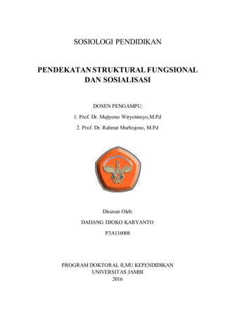 1
SOSIOLOGI PENDIDIKAN
PENDEKATAN STRUKTURALFUNGSIONAL
DAN SOSIALISASI
DOSEN PENGAMPU:
1. Prof. Dr. Mujiyono Wiryotinoyo,M.Pd
2. Prof. Dr. Rahmat Murbojono, M.Pd
Disusun Oleh:
DADANG DJOKO KARYANTO
P3A116008
PROGRAM DOKTORAL ILMU KEPENDIDIKAN
UNIVERSITAS JAMBI
2016
 