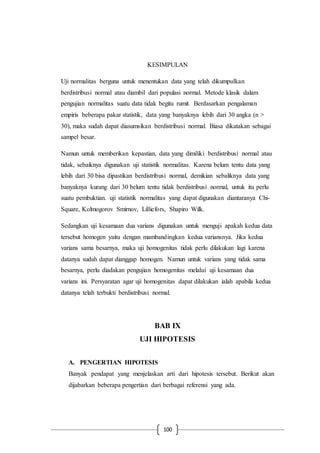 100
KESIMPULAN
Uji normalitas berguna untuk menentukan data yang telah dikumpulkan
berdistribusi normal atau diambil dari populasi normal. Metode klasik dalam
pengujian normalitas suatu data tidak begitu rumit. Berdasarkan pengalaman
empiris beberapa pakar statistik, data yang banyaknya lebih dari 30 angka (n >
30), maka sudah dapat diasumsikan berdistribusi normal. Biasa dikatakan sebagai
sampel besar.
Namun untuk memberikan kepastian, data yang dimiliki berdistribusi normal atau
tidak, sebaiknya digunakan uji statistik normalitas. Karena belum tentu data yang
lebih dari 30 bisa dipastikan berdistribusi normal, demikian sebaliknya data yang
banyaknya kurang dari 30 belum tentu tidak berdistribusi normal, untuk itu perlu
suatu pembuktian. uji statistik normalitas yang dapat digunakan diantaranya Chi-
Square, Kolmogorov Smirnov, Lilliefors, Shapiro Wilk.
Sedangkan uji kesamaan dua varians digunakan untuk menguji apakah kedua data
tersebut homogen yaitu dengan mambandingkan kedua variansnya. Jika kedua
varians sama besarnya, maka uji homogenitas tidak perlu dilakukan lagi karena
datanya sudah dapat dianggap homogen. Namun untuk varians yang tidak sama
besarnya, perlu diadakan pengujian homogenitas melalui uji kesamaan dua
varians ini. Persyaratan agar uji homogenitas dapat dilakukan ialah apabila kedua
datanya telah terbukti berdistribusi normal.
BAB IX
UJI HIPOTESIS
A. PENGERTIAN HIPOTESIS
Banyak pendapat yang menjelaskan arti dari hipotesis tersebut. Berikut akan
dijabarkan beberapa pengertian dari berbagai referensi yang ada.
 