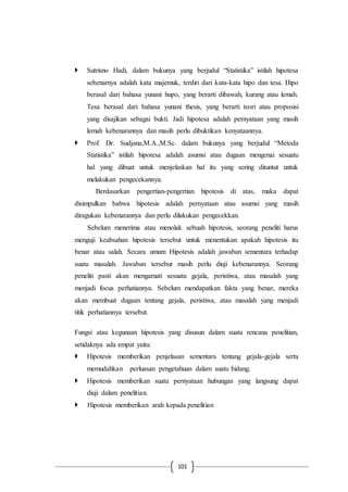 101
 Sutrisno Hadi, dalam bukunya yang berjudul “Statistika” istilah hipotesa
sebenarnya adalah kata majemuk, terdiri dari kata-kata hipo dan tesa. Hipo
berasal dari bahasa yunani hupo, yang berarti dibawah, kurang atau lemah.
Tesa berasal dari bahasa yunani thesis, yang berarti teori atau proposisi
yang disajikan sebagai bukti. Jadi hipotesa adalah pernyataan yang masih
lemah kebenarannya dan masih perlu dibuktikan kenyataannya.
 Prof. Dr. Sudjana,M.A.,M.Sc. dalam bukunya yang berjudul “Metoda
Statistika” istilah hipotesa adalah asumsi atau dugaan mengenai sesuatu
hal yang dibuat untuk menjelaskan hal itu yang sering dituntut untuk
melakukan pengecekannya.
Berdasarkan pengertian-pengertian hipotesis di atas, maka dapat
disimpulkan bahwa hipotesis adalah pernyataan atau asumsi yang masih
diragukan kebenarannya dan perlu dilakukan pengecekkan.
Sebelum menerima atau menolak sebuah hipotesis, seorang peneliti harus
menguji keabsahan hipotesis tersebut untuk menentukan apakah hipotesis itu
benar atau salah. Secara umum Hipotesis adalah jawaban sementara terhadap
suatu masalah. Jawaban tersebut masih perlu diuji kebenarannya. Seorang
peneliti pasti akan mengamati sesuatu gejala, peristiwa, atau masalah yang
menjadi focus perhatiannya. Sebelum mendapatkan fakta yang benar, mereka
akan membuat dugaan tentang gejala, peristiwa, atau masalah yang menjadi
titik perhatiannya tersebut.
Fungsi atau kegunaan hipotesis yang disusun dalam suatu rencana penelitian,
setidaknya ada empat yaitu:
 Hipotesis memberikan penjelasan sementara tentang gejala-gejala serta
memudahkan perluasan pengetahuan dalam suatu bidang.
 Hipotesis memberikan suatu pernyataan hubungan yang langsung dapat
diuji dalam penelitian.
 Hipotesis memberikan arah kepada penelitian
 