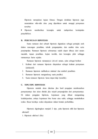 102
Hipotesis merupakan tujuan khusus. Dengan demikian hipotesis juga
menentukan sifat-sifat data yang diperlukan untuk menguji pernyataan
tersebut.
 Hipotesis memberikan kerangka untuk melaporkan kesimpulan
penyelidikan.
B. PERUMUSAN HIPOTESIS
Suatu rumusan dari sebuah hipotesis digunakan sebagai petunjuk arah
dalam rancangan penelitian, teknik pengumpulan, dan analisis data serta
penyimpulan. Rumusan hipotesis sebenarnya sudah dapat dibaca dari uraian
masalah, tujuan penelitian, kajian teoritik, dan kerangka pikir sehingga
rumusannya harus sejalan.
Rumusan hipotesis mempunyai ciri-ciri umum, yaitu sebagai berikut:
1. Kalimat dari rumusan hipotesis dinyatakan sebagai kalimat pernyataan
(deklaratif).
2. Rumusan hipotesis melibatkan minimal dua variabel penelitian.
3. Rumusan hipotesis mengandung suatu prediksi.
4. Suatu rumusan hipotesis harus dapat diuji (testable).
C. TIPE-TIPE HIPOTESIS
Hipotesis statistik akan diterima jika hasil pengujian membenarkan
pernyataannya dan akan ditolak jika terjadi penyangkalan dari pernyataannya.
Di dalam pengujian hipótesis, keputusan yang dibuat mengandung
ketidakpastian, artinya keputusan bisa benar atau salah, sehingga menimbulkan
resiko. Besar kecilnya resiko dinyatakan dalam bentuk probabilitas.
Hipotesis digolongkan menjadi 2 tipe, yaitu hipotesis nihil dan hipotesis
alternatif.
1. Hipotesis nihil/nol (Ho)
 
