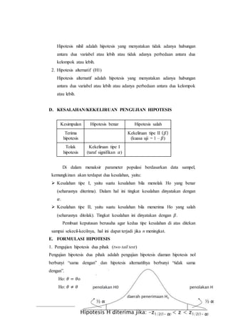 103
Hipotesis nihil adalah hipotesis yang menyatakan tidak adanya hubungan
antara dua variabel atau lebih atau tidak adanya perbedaan antara dua
kelompok atau lebih.
2. Hipotesis alternatif (H1)
Hipotesis alternatif adalah hipotesis yang menyatakan adanya hubungan
antara dua variabel atau lebih atau adanya perbedaan antara dua kelompok
atau lebih.
D. KESALAHAN/KEKELIRUAN PENGUJIAN HIPOTESIS
Kesimpulan Hipotesis benar Hipotesis salah
Terima
hipotesis
Kekeliruan tipe II ( 𝛽)
(kuasa uji = 1 – 𝛽)
Tolak
hipotesis
Kekeliruan tipe I
(taraf signifikan 𝛼)
Di dalam menaksir parameter populasi berdasarkan data sampel,
kemungkinan akan terdapat dua kesalahan, yaitu:
 Kesalahan tipe I, yaitu suatu kesalahan bila menolak Ho yang benar
(seharusnya diterima). Dalam hal ini tingkat kesalahan dinyatakan dengan
𝛼.
 Kesalahan tipe II, yaitu suatu kesalahan bila menerima Ho yang salah
(seharusnya ditolak). Tingkat kesalahan ini dinyatakan dengan 𝛽.
Pembuat keputusan berusaha agar kedua tipe kesalahan di atas ditekan
sampai sekecil-kecilnya, hal ini dapat terjadi jika n meningkat.
E. FORMULASI HIPOTESIS
1. Pengujian hipotesis dua pihak (two tail test)
Pengujian hipotesis dua pihak adalah pengujian hipotesis diaman hipotesis nol
berbunyi “sama dengan” dan hipotesis alternatifnya berbunyi “tidak sama
dengan”.
Ho: 𝜃 = 𝜃o
Ho: 𝜃 ≠ 𝜃
 