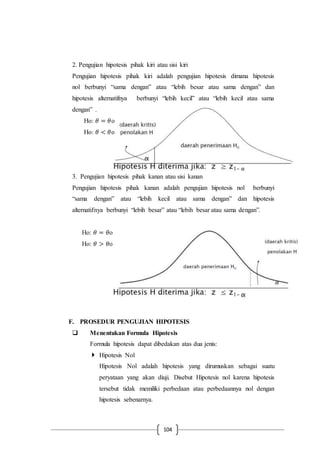 104
2. Pengujian hipotesis pihak kiri atau sisi kiri
Pengujian hipotesis pihak kiri adalah pengujian hipotesis dimana hipotesis
nol berbunyi “sama dengan” atau “lebih besar atau sama dengan” dan
hipotesis alternatifnya berbunyi “lebih kecil” atau “lebih kecil atau sama
dengan” .
Ho: 𝜃 = 𝜃o
Ho: 𝜃 < 𝜃o
3. Pengujian hipotesis pihak kanan atau sisi kanan
Pengujian hipotesis pihak kanan adalah pengujian hipotesis nol berbunyi
“sama dengan” atau “lebih kecil atau sama dengan” dan hipotesis
alternatifnya berbunyi “lebih besar” atau “lebih besar atau sama dengan”.
Ho: 𝜃 = 𝜃o
Ho: 𝜃 > 𝜃o
F. PROSEDUR PENGUJIAN HIPOTESIS
 Menentukan Formula Hipotesis
Formula hipotesis dapat dibedakan atas dua jenis:
 Hipotesis Nol
Hipotesis Nol adalah hipotesis yang dirumuskan sebagai suatu
peryataan yang akan diuji. Disebut Hipotesis nol karena hipotesis
tersebut tidak memiliki perbedaan atau perbedaannya nol dengan
hipotesis sebenarnya.
 