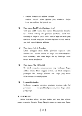 105
 Hipotesis alternatif atau hipotesis tandingan
Hipotesis alternatif adalah hipotesis yang dirumuskan sebagai
lawan atau tandingan dari hipotesis nol.
 Menentukan Taraf Nyata (Significant Level)
Taraf nyata adalah besarnya taraf toleransi dalam menerima kesalahan
hasil hipotesis terhadap nilai parameter populasinya. Taraf nyata
dilambangkan dengan α (baca: alpha), semakin tinggi taraf nyata yang
digunakan, semakin tinggi pula penolakan hipotesis nol atau hipotesis
yang diuji, padahal hipotesis nol benar.
 Menentukan Kriteria Pengujian
Kriteria penngujian adalah bentuk pembuatan keputusan dalam
menerima atau menolak hipotesis nol dengan cara membandingkan α
tabel distribusinya (nilai kritis) dengan nilai uji statistiknya, sesuai
dengan bentuk pengujiannya.
 Menentukan Nilai Uji Statistik
Uji statistik merupakan rumusan-rumusan yang berhubungan dengan
distribusi tertentu dalam pengujian hipotesis. Uji statistik merupakan
perhitungan untuk menduga parameter data sampel yang diambil
secara random dari sebuah populasi.
 Membuat Kesimpulan
Pembuatan kesimpulan merupakan penetapan keputusan dalam hal
penerimaan atau penolakan hipotesis nol, sesuai dengan kriteria
pengujiannya.
H. KESIMPULAN
Dalam melakukan sebuah penelitian langkah awal yang kita tentukan
adalah menentukan hipotesis, dimana hipotesis adalah pernyataan atau dugaan
 