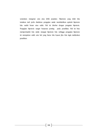 106
sementara mengenai satu atau lebih populasi. Hipotesis yang telah kita
tentukan tadi perlu diadakan pengujian untuk membuktikan apakah hipotesis
kita sudah benar atau salah. Hal ini disebut dengan penguian hipotesis.
Pengujian hipotesis sangat berperan penting pada penelitian. Hal ini bisa
mempermudah kita untuk menguji hipotesis kita sehingga pengujian hipotesis
ini merupakan salah satu hal yang harus kita kuasai jika kita ingin melakukan
penelitian.
 