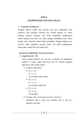 107
BAB X
UJI HIPOTESIS SATU RATA-RATA
A. Pengertian Uji Hipotesis
Pengujian hipotesis adalah suatu prosedur yang akan menghasilkan suatu
keputusan, yaitu keputusan menerima atau menolak hipotesis itu. Dalam
pengujian hipotesis, keputusan yang dibuat mengandung ketidakpastian,
artinya keputusan bisa benar atau salah, sehingga menimbulkan resiko. Besar
kecilnya resiko dinyatakan dalam bentuk probabilitas. Pengujian Hipotesis satu
rata-rata sendiri mempunyai prosedur khusus dan dalam penggunaannya
terbagi untuk sampel besar dan sampel kecil.
PENGUJIAN HIPOTESIS SATU RATA-RATA
1. Sampel besar (n > 30)
Untuk pengujian hipotesis satu rata-rata, uji hipotesis ini menggunakan
distribusi Z karena sampel lebih besar dari 30. Prosedur pengujian
hipotesisnya ialah sebagai berikut.
1) Formulasi Hipotesisnya
a) H0 : µ = µ0
H1 : µ > µ0
Uji satu pihak (pihak kanan)
b) H0 : µ = µ0
H1 : µ < µ0
Uji satu pihak (pihak kiri)
c) H0 : µ = µ0
H1 : µ ≠ µ0
Uji dua pihak
2) Penentuan nilai α (taraf nyata) dan nilai Z tabel (Zα)
Menentukan nilai α sesuai soal, kemudian nilai Zα atau Zα/2
ditentukan dari tabel.
 