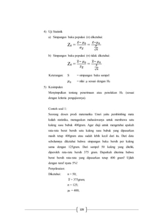 109
4) Uji Statistik
a) Simpangan baku populasi (σ) diketahui:
Z0 =
𝑥̅− 𝜇0
𝜎 𝑥⃗⃗
=
𝑥̅− 𝜇0
𝜎
√ 𝑛
b) Simpangan baku populasi (σ) tidak diketahui:
Z0 =
𝑥− 𝜇0
𝑆 𝑥
=
𝑥− 𝜇0
𝑆
√ 𝑛
Keterangan: S = simpangan baku sampel
𝜇0 = nilai µ sesuai dengan H0
5) Kesimpulan
Menyimpulkan tentang penerimaan atau penolakan H0 (sesuai
dengan kriteria pengujiannya).
Contoh soal 1:
Seorang dosen prodi matematika Unsri yaitu pembimbing mata
kuliah statistika, menugaskan mahasiswanya untuk membawa satu
kaleng susu bubuk 400gram. Agar diuji untuk mengetahui apakah
rata-rata berat bersih satu kaleng susu bubuk yang dipasarkan
masih tetap 400gram atau sudah lebih kecil dari itu. Dari data
sebelumnya diketahui bahwa simpangan baku bersih per kaleng
sama dengan 125gram. Dari sampel 50 kaleng yang diteliti,
diperoleh rata-rata bersih 375 gram. Dapatkah diterima bahwa
berat bersih rata-rata yang dipasarkan tetap 400 gram? Ujilah
dengan taraf nyata 5%!
Penyelesaian:
Diketahui: n = 50;
𝑥 = 375gram;
σ = 125;
µ0 = 400;
 