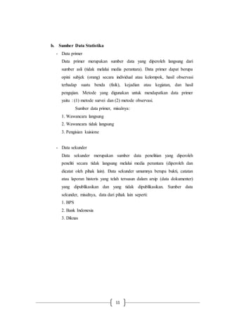 11
b. Sumber Data Statistika
- Data primer
Data primer merupakan sumber data yang diperoleh langsung dari
sumber asli (tidak melalui media perantara). Data primer dapat berupa
opini subjek (orang) secara individual atau kelompok, hasil observasi
terhadap suatu benda (fisik), kejadian atau kegiatan, dan hasil
pengujian. Metode yang digunakan untuk mendapatkan data primer
yaitu : (1) metode survei dan (2) metode observasi.
Sumber data primer, misalnya:
1. Wawancara langsung
2. Wawancara tidak langsung
3. Pengisian kuisione
- Data sekunder
Data sekunder merupakan sumber data penelitian yang diperoleh
peneliti secara tidak langsung melalui media perantara (diperoleh dan
dicatat oleh pihak lain). Data sekunder umumnya berupa bukti, catatan
atau laporan historis yang telah tersusun dalam arsip (data dokumenter)
yang dipublikasikan dan yang tidak dipublikasikan. Sumber data
sekunder, misalnya, data dari pihak lain seperti:
1. BPS
2. Bank Indonesia
3. Diknas
 