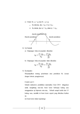112
c) Untuk H0 : µ = µ0 dan H1 : µ ≠ µ0
 H0 diterima jika –tα/2 ≤ t0 ≤ tα/2
 H0 ditolak jika t0 > tα/2 atau t0 < -tα/2
daerah penerimaan Ho
Daerah penolakan daerah penolakan
α α
4) Uji Statistik
a) Simpangan baku (σ) populasi diketahui:
t0 =
𝑥̅− 𝜇0
𝜎 𝑥⃗⃗
=
𝑥−𝜇0
𝜎
√ 𝑛
b) Simpangan baku (σ) populasi tidak diketahui:
t0 =
𝑥− 𝜇0
𝑆 𝑥
=
𝑥− 𝜇0
𝑆
√ 𝑛
5) Kesimpulan
Menyimpulkan tentang penerimaan atau penolakan H0 (sesuai
dengan kriteria pengujiannya).
Contoh soal 2:
Seluruh mahasiswa pendidikan matematika Unsri 2014 ditugaskan
untuk menghitung rata-rata berat kotor beberapa kaleng susu
menggunakan uji hipotesis rata-rata.. Sebuah sampel terdiri dari 15
kaleng susu, memiliki isi berat kotor seperti yang diberikan berikut
ini.
(isi berat kotor dalam kg/kaleng)
 