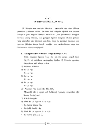 115
BAB XI
UJI HIPOTESIS DUA RATA-RATA
Uji hipotesis dua rata-rata digunakan mengetahui ada atau tidaknya
perbedaan (kesamaan) antara dua buah data. Pengujian hipotesis dua rata-rata
merupakan jenis pengujian hipotesis berdasarkan jenis parameternya. Pengujian
hipotesis tentang rata-rata, yaitu pengujian hipotesis mengenai rata-rata populasi
yang didasarkan atas informasi sampelnya. Selain itu pengujian kesamaan dua
rata-rata dilakukan karena banyak penelitian yang membandingkan antara dua
keadaan atau tepatnya dua populasi.
1. Uji Hipotesis Dua Rata-Rata Sampel Besar ( N > 30 )
Untuk pengujian hipotesis beda dua rata-rata dengan sampel besar
(n>30), uji statistiknya menggunakan distribusi Z. Prosedur pengujian
hipotesisnya ialah sebagai berikut.
1) Formulasi Hipotesis
a) H0 : µ1 = µ2
H1 : µ1 > µ2
b) H0 : µ1 = µ2
H1 : µ1< µ2
c) H0 : µ1 = µ2
H1 : µ1 ≠ µ2
2) Penentuan Nilai α dan Nilai Z tabel (Zα)
Mengambil nilai α sesuai soal (kebijakan), kemudian menentukan nilai
Zα atau Zα/2 dari tabel.
3) Kriteria Pengujian
a) Untuk H0 : µ1 = µ2 dan H1 : µ1 > µ2:
 H0 diterima jika Z0 ≤ Zα
 H0 ditolak jika Z0 > Zα
b) Untuk H0 : µ1 = µ2 dan H1 : µ1 < µ2:
 H0 diterima jika Z0 ≥ - Zα
 