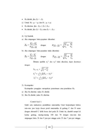 116
 H0 ditolak jika Z0 < - Zα
c) Untuk H0 : µ1 = µ2 dan H1 : µ1 ≠ µ2:
 H0 diterima jika –Zα/2 ≤ Z0 ≤ Zα/2
 H0 ditolak jika Z0 > Zα/2 atau Z0 < - Zα/2

4) Uji Statistik
a) Jika simpangan baku populasi diketahui:
Z0 =
𝑥1− 𝑥2
𝜎 𝑥1− 𝑥2
dengan 𝜎 𝑥1− 𝑥2 = √
𝜎1
2
𝑛1
+
𝜎2
2
𝑛2
b) Jika simpangan baku populasi tidak diketahui:
Z0 =
𝑋1− 𝑋2
𝑆 𝑥1− 𝑥2
dengan 𝑆 𝑥1− 𝑥2 = √
𝑆1
2
𝑛1
+
𝑆2
2
𝑛2
Dimana apabila 𝜎1
2 dan 𝜎2
2 tidak diketahui, dapat diestimasi
dengan:
𝑆 𝑋̅1− 𝑋̅2
= √
𝑆1
2
𝑛1
+
𝑆2
2
𝑛2
𝑆1
2
=
1
𝑛1− 1
∑( 𝑋̅𝑖1 − 𝑋1)2
𝑆2
2
=
1
𝑛2− 1
∑( 𝑋̅𝑖2 − 𝑋2)2
5) Kesimpulan
Kesimpulan pengujian merupakan penerimaan atau penolakan H0.
a) Jika H0 diterima maka H1 ditolak
b) Jika H0 ditolak maka H1 diterima
Contoh Soal 1:
Salah satu mahasiswa pendidikan matematika Unsri berpendapat bahwa
rata-rata jam kerja dosen prodi matematika di gedung C dan D sama
dengan alternatif C lebih besar dari pada D. Untuk itu, diambil sampel di
kedua gedung, masing-masing 100 dan 70 dengan rata-rata dan
simpangan baku 38 dan 9 jam per minggu serta 35 dan 7 jam per minggu.
 