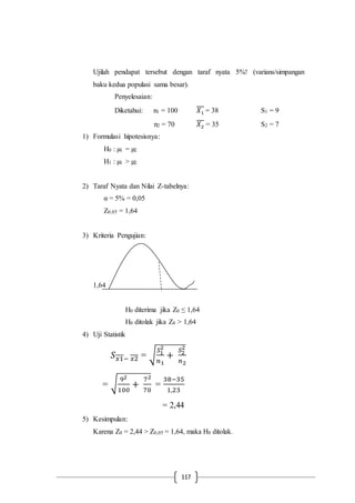 117
Ujilah pendapat tersebut dengan taraf nyata 5%! (varians/simpangan
baku kedua populasi sama besar).
Penyelesaian:
Diketahui: n1 = 100 𝑋1 = 38 S1 = 9
n2 = 70 𝑋2 = 35 S2 = 7
1) Formulasi hipotesisnya:
H0 : µ1 = µ2
H1 : µ1 > µ2
2) Taraf Nyata dan Nilai Z-tabelnya:
α = 5% = 0,05
Z0,05 = 1,64
3) Kriteria Pengujian:
1,64
H0 diterima jika Z0 ≤ 1,64
H0 ditolak jika Z0 > 1,64
4) Uji Statistik
𝑆 𝑥1− 𝑥2 = √
𝑆1
2
𝑛1
+
𝑆2
2
𝑛2
= √
92
100
+
72
70
=
38−35
1,23
= 2,44
5) Kesimpulan:
Karena Z0 = 2,44 > Z0,05 = 1,64, maka H0 ditolak.
 