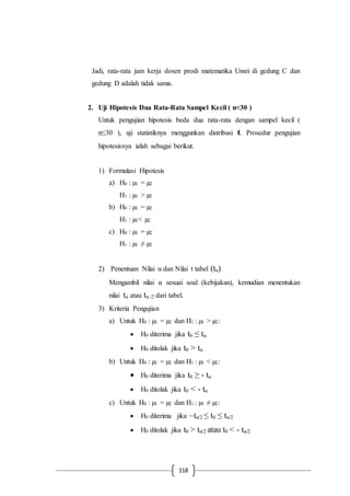 118
Jadi, rata-rata jam kerja dosen prodi matematika Unsri di gedung C dan
gedung D adalah tidak sama.
2. Uji Hipotesis Dua Rata-Rata Sampel Kecil ( n<30 )
Untuk pengujian hipotesis beda dua rata-rata dengan sampel kecil (
n≤30 ), uji statistiknya menggunkan distribusi t. Prosedur pengujian
hipotesisnya ialah sebagai berikut.
1) Formulasi Hipotesis
a) H0 : µ1 = µ2
H1 : µ1 > µ2
b) H0 : µ1 = µ2
H1 : µ1< µ2
c) H0 : µ1 = µ2
H1 : µ1 ≠ µ2
2) Penentuan Nilai α dan Nilai t tabel (tα)
Mengambil nilai α sesuai soal (kebijakan), kemudian menentukan
nilai tα atau tα /2 dari tabel.
3) Kriteria Pengujian
a) Untuk H0 : µ1 = µ2 dan H1 : µ1 > µ2:
 H0 diterima jika t0 ≤ tα
 H0 ditolak jika t0 > tα
b) Untuk H0 : µ1 = µ2 dan H1 : µ1 < µ2:
 H0 diterima jika t0 ≥ - tα
 H0 ditolak jika t0 < - tα
c) Untuk H0 : µ1 = µ2 dan H1 : µ1 ≠ µ2:
 H0 diterima jika –tα/2 ≤ t0 ≤ tα/2
 H0 ditolak jika t0 > tα/2 atau t0 < - tα/2
 