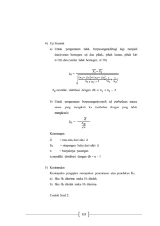 119
4) Uji Statistik
a) Untuk pengamatan tidak berpasangan(dibagi lagi menjadi
dua)(varian homogen: uji dua pihak, pihak kanan, pihak kiri
n<30) dan (varian tidak homogen, n>30)
t0 =
𝑋1− 𝑋2
√
( 𝑛1− 1) 𝑠1
2+ ( 𝑛2− 1) 𝑠2
2
𝑛1+ 𝑛2 − 2
(
1
𝑛1
+
1
𝑛2
)
𝑡0 memiliki distribusi dengan 𝑑𝑏 = 𝑛1 + 𝑛2 − 2
b) Untuk pengamatan berpasangan(contoh ad perbedaan antara
siswa yang mengikuti les tambahan dengan yang tidak
mengikuti):
t0 =
𝑑
𝑆 𝑑
√ 𝑛
Keterangan:
𝑑 = rata-rata dari nilai d
Sd = simpangan baku dari nilai d
n = banyaknya pasangan
t0 memiliki distribusi dengan db = n – 1
5) Kesimpulan
Kesimpulan pengujian merupakan penerimaan atau penolakan H0.
a) Jika H0 diterima maka H1 ditolak
b) Jika H0 ditolak maka H1 diterima
Contoh Soal 2:
 
