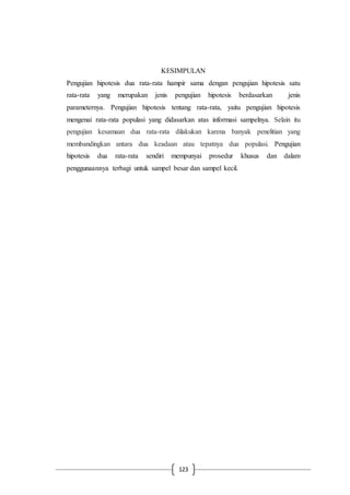 123
KESIMPULAN
Pengujian hipotesis dua rata-rata hampir sama dengan pengujian hipotesis satu
rata-rata yang merupakan jenis pengujian hipotesis berdasarkan jenis
parameternya. Pengujian hipotesis tentang rata-rata, yaitu pengujian hipotesis
mengenai rata-rata populasi yang didasarkan atas informasi sampelnya. Selain itu
pengujian kesamaan dua rata-rata dilakukan karena banyak penelitian yang
membandingkan antara dua keadaan atau tepatnya dua populasi. Pengujian
hipotesis dua rata-rata sendiri mempunyai prosedur khusus dan dalam
penggunaannya terbagi untuk sampel besar dan sampel kecil.
 