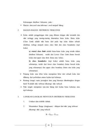 21
Kekurangan distribusi frekuensi, yaitu :
 Rincian data awal atau informasi awal menjadi hilang.
2. BAGIAN-BAGIAN DISTRIBUSI FREKUENSI
 Kelas adalah penggolongan data yang dibatasi dengan nilai terendah dan
nilai tertinggi yang masing-masing dinamakan batas kelas. Batas kelas
(Class Limit) adalah nilai batas dari pada tiap kelas dalam sebuah
distribusi, terbagi menjadi states class limit dan class boundaries (tepi
kelas).
a) stated class limit adalah batas-batas kelas yang tertulis dalam
distribusi frekuensi, terdiri dari Lower Class Limit (batas bawah
kelas) dan upper class limit (batas atas kelas).
b) class boundaries (tepi kelas) adalah batas kelas yang
sebenarnya, terdiri dari lower class boundary (batas bawah kelas
yang sebenarnya) dan upper class boundary (batas atas kelas yang
sebenarnya).
 Panjang kelas atau lebar kelas merupakan lebar dari sebuah kelas dan
dihitung dari perbedaan antara kedua tepi kelasnya.
 Rentang (range) suatu perangkat data yang biasanya dilambangkan dengan
huruf R adalah nilai terbesar dikurangi nilai terkecil.
 Nilai tengah merupakan rata-rata hitung dari kedua batas kelasnya atau
tepi kelasnya.
3. LANGKAH-LANGKAH MENYUSUN DISTRIBUSI FREKUENSI
1. Urutkan data terlebih dahulu
2. Menentukan Range (Jangkauan) : didapat dari nilai yang terbesar
dikurangi nilai yang terkecil.
R = Xmax – X min
 