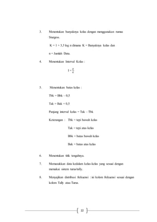 22
3. Menentukan banyaknya kelas dengan menggunakan rumus
Sturgess.
K = 1 + 3,3 log n dimana K = Banyaknya kelas dan
n = Jumlah Data.
4. Menentukan Interval Kelas :
I =
𝑅
𝐾
5. Menentukan batas kelas :
Tbk = Bbk – 0,5
Tak = Bak + 0,5
Panjang interval kelas = Tak – Tbk
Keterangan : Tbk = tepi bawah kelas
Tak = tepi atas kelas
Bbk = batas bawah kelas
Bak = batas atas kelas
6. Menentukan titik tengahnya.
7. Memasukkan data kedalam kelas-kelas yang sesuai dengan
memakai sistem turus/tally.
8. Menyajikan distribusi frekuensi : isi kolom frekuensi sesuai dengan
kolom Tally atau Turus.
 