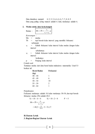 35
Data diurutkan menjadi 4, 5, 5, 5, 6, 6, 6, 6, 7, 7, 8, 8, 9
Data yang paling sering muncul adalah 6. Jadi, modusnya adalah 6.
2. Modus untuk data berkelompok
Rumus : p
ss
s
TbMo .
21
1


Keterangan :
Mo = modus
Tb = tepi bawah kelas interval yang memiliki frekuensi
terbanyak
s1 = Selisih frekuensi kelas interval kelas modus dengan kelas
interval
sebelumnya
s2 = Selisih frekuensi kelas interval kelas modus dengan kelas
interval
berikutnya
p = Panjang kelas interval
Contoh soal:
Tentukan modus dari data berat badan mahasiswa matematika Unsri’13
berikut ini!
Berat Badan
(kg)
Frekuensi
40 – 44 1
45 – 49 6
50 – 54 10
55 – 59 2
60 – 64 1
Penyelesaian:
Frekuensi modusnya adalah 10, kelas modusnya 50-54, dan tepi bawah
frekuensi modus (Tb) adalah 49,5.
S1 = 10 – 6 = 4 S2 = 10 - 2 = 8 P = 5
p
ss
s
TbMo .
21
1


= 49,5 +
4
8+4
. 5 = 51,17
B.Ukuran Letak
3. Bagian-Bagian Ukuran Letak
 