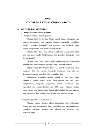 4
BAB I
STATISTIKA DAN MACAM-MACAM DATA
A. STATISTIK DAN STATISTIKA
1. Pengertian Statistik dan Statistika
 Pengertian statistik menurut para ahli
Menurut Prof. Dr. H. Agus Irianto, statistik adalah sekumpulan cara
maupun aturan-aturan yang berkaitan dengan pengumpulan, pengolahan
(analisis), penarikan kesimpulan, atas data-data yang berbentuk angka
dengan menggunakan suatu asumsi-asumsi tertentu.
Menurut Stoel dan Torrie, statistik adalah metode yang memberikan
cara-cara guna menilai ketidaktentuan dari penarikan kesimpulan yang
bersifat induktif.
Menurut Anto Dajan, statistik adalah metode/asas-asas mengerjakan/
memanipulasi data kuantitatif agar angka-angka tersebut berbicara.
Menurut Prof. Drs. Sutrisno Hadi MA, statistik adalah cara untuk
mengolah data dan menarik kesimpulan-kesimpulan yang teliti dan
keputusan-keputusan yang logik dari pengolahan data.
Berdasarkan pengertian-pengertian statistik di atas, maka dapat
disimpulkan bahwa statistik adalah suatu metoda atau cara untuk
mengumpulkan, mengolah, menganalisis, menarik kesimpulan, serta
menyajikan dan mempublikasikan data fakta yang berbentuk maupun
bukan angka yang disusun dalam bentuk tabel (daftar) dan atau diagram
yang menggambarkan atau berkaitan dengan suatu masalah tertentu.
 Pengertian Statistika Menurut Para Ahli
Menurut Sujana, statistika adalah pengetahuan yang berhubungan
dengan cara-cara pengumpulan fakta, pengolahan serta penganalisaannya,
penarikan kesimpulan, penyajian dan publikasi dari data-data yang
berbentuk angka.
 