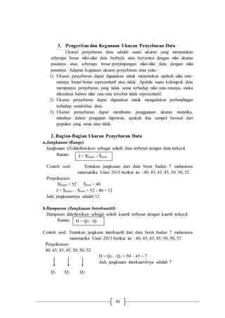41
3. Pengertian dan Kegunaan Ukuran Penyebaran Data
Ukuran penyebaran data adalah suatu ukuran yang menyatakan
seberapa besar nilai-nilai data berbeda atau bervariasi dengan nilai ukuran
pusatnya atau seberapa besar penyimpangan nilai-nilai data dengan nilai
pusatnya. Adapun kegunaan ukuran penyebaran data yaitu :
1) Ukuran penyebaran dapat digunakan untuk menentukan apakah nilai rata-
ratanya benar-benar representatif atau tidak. Apabila suatu kelompok data
mempunyai penyebaran yang tidak sama terhadap nilai rata-ratanya, maka
dikatakan bahwa nilai rata-rata tersebut tidak representatif.
2) Ukuran penyebaran dapat digunakan untuk mengadakan perbandingan
terhadap variabilitas data.
3) Ukuran penyebaran dapat membantu penggunaan ukuran statistika,
misalnya dalam pengujian hipotesis, apakah dua sampel berasal dari
populasi yang sama atau tidak.
2. Bagian-Bagian Ukuran Penyebaran Data
a.Jangkauan (Range)
Jangkauan (J) didefinisikan sebagai selisih data terbesar dengan data terkecil.
Rumus:
Contoh soal: Tentukan jangkauan dari data berat badan 7 mahasiswa
matematika Unsri 2013 berikut ini : 40, 43, 43, 45, 50, 50, 52
Penyelesaian:
Xmaks = 52 Xmin = 40
J = Xmaks – Xmin = 52 - 40 = 12
Jadi, jangkauannya adalah 12
b.Hamparan (Jangkauan Interkuartil)
Hamparan didefinisikan sebagai selisih kuartil terbesar dengan kuartil terkecil.
Rumus:
Contoh soal: Tentukan jangkaun interkuartil dari data berat badan 7 mahasiswa
matematika Unsri 2013 berikut ini : 40, 43, 43, 45, 50, 50, 52
Penyelesaian:
40, 43, 43, 45, 50, 50, 52
H = Q3 – Q1 = 50 – 43 = 7
Jadi, jangkauan interkuartilnya adalah 7
Q1 Q2 Q3
J = Xmaks - Xmin
H = Q3 – Q1
 