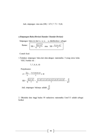 44
Jadi, simpangan rata-rata (SR) = 671,7 / 71 = 9,46.
e.Simpangan Baku (Deviasi Standar / Standar Deviasi)
Simpangan baku (s) dari x1, x2, x3, ..., xn didefinisikan sebagai:
Rumus:
Contoh Soal:
1.Tentukan simpangan baku dari data ulangan matematika 5 orang siswa kelas
VIII.2 berikut ini :
7, 7, 8, 8, 10
Penyelesaian:
𝑥̅ =
∑ 𝑥 𝑖
𝑛
=
7+7+8+8+10
5
= 8
SB = √
∑(𝑋−𝑋̅)
2
𝑛
= √
(7−8)2
+(7−8)2
+(8−8)2
+(8−82
+(10−8)2
5
= √
6
8
Jadi, simpangan bakunya adalah √
6
8
2. Diketahui data tinggi badan 50 mahasiswa matematika Unsri’13 adalah sebagai
berikut
SB = √
∑(𝑋−𝑋̅)
2
𝑛
atau SB =
∑ 𝑓(𝑋−𝑋̅)
2
𝑛
 