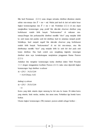 49
Bila hasil Perumusan (2.2.1) sama dengan nol,maka distribusi dikatakan simetris
sekitar rata-ratanya dan 𝑋̅ = mo = md. Makin jauh hasil sk dari nol makin besar
tingkat kemencengannya dan 𝑋̅ ≠ mo ≠ md. Perubahan (2.2.1) di atas dapat
menghasilkan kemencengan yang positif bila nilai-nilai observasi distribusi yang
berfrekuensi rendah lebih banyak ”berkonsentrasi” di sisikanan rata-
ratanya.Dengan lain perkataan,bila distribusi memiliki “ekor” yang menjulur lebih
ke arah kanan dari padake arah kiri distribusi, hasil sk umumnya menjadi positif.
Sebaliknya, hasil menjadi negatif bila nilai-nilai observasi yang berfrekuensi
rendah lebih banyak “berkonsentrasi” di sisi kiri rata-ratanya, atau bila
distribusinya memiliki “ekor” yang menjulur lebih ke arah kiri dari pada arah
kanan distribusi. Dua buah contoh cara menghitung tingkatke mencengan
distribusi akan saya kemukakanguna menjelaskan penggunaan Rumus Pearson
(2.2.1)
Andaikan kita mengukur kemencengan kedua distribusi dalam Tabel Prosedur
1.1.1 dengan menggunakan koefisien Pearson (2.2.1) maka akan diperoleh tingkat
kemencengan bagi distribusi n1sebesar
sk = (29,5 – 34,5)/12,04
= -0,41528atau -0,42
danbagi n2 sebesar
sk = (29,5 – 29,5)/12,04
= 0
Kurva yang tidak simetris dapat menceng ke kiri atau ke kanan. Di dalam kurva
yang simetris, letak modus, median, dan mean sama. Perhatikan tiga bentuk kurva
berikut.
Ukuran tingkat kemencengan (TK) menurut pearson adalah sebagai berikut :
 