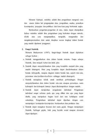 5
Menurut Sudrajat, statistika adalah ilmu pengetahuan mengenai cara
dan aturan dalam hal pengumpulan data, pengolahan, analisa, penarikan
keseimpulan, penyajian dan publikasi dari kata-kata yang berbentuk angka.
Berdasarkan pengertian-pengertian di atas, maka dapat disimpulkan
bahwa statistika adalah ilmu pengetahuan yang berkaitan dengan metode,
teknik atau cara mengumpulkan, mengolah, menganalisis dan
menginterprestasikan data untuk disajikan secara lengkap dalam bentuk
yang mudah dipahami penggunan.
2. Fungsi Statistik
Menurut Budiyuwono (1987), fungsi-fungsi Statistik dapat dijelaskan
sebagai berikut :
a. Statistik menggambarkan data dalam bentuk tertentu. Tanpa adanya
Statistik, data menjadi kabur dan tidak jelas.
b. Statistik dapat menyederhanakan data yang kompleks menjadi data yang
mudah dimengerti. Data yang kompleks dapat disederhanakan dalam
bentuk tabel,grafik, maupun diagram dalam bentuk lain, seperti rata-rata,
persentase atau koefisien-koefisien sehingga mudah dimengerti.
c. Statistik merupakan teknik untuk membuat perbandingan. Dengan
menyederhanakan data dalam bentuk rata-rata ataupun persentase, suatu
kelompok dan kelompok lainnya dapat dikelompokkan dengan mudah.
d. Statistik dapat memperluas pengalaman individual. Pengalaman
individual sangat terbatas pada apa yang dilihat dan apa yang dapat
diteliti, yang merupakan bagian kecil dari tata kehidupan sosial
seluruhnya. Pengetahuan individual dapat diperluas dengan cara
mempelajari kesimpulan-kesimpulan berdasarkan data penilaian lain.
e. Statistik dapat mengukur besaran dari suatu gejala. Dengan mempelajari
Statistik, berbagai gejala, baik yang bersifat sosial maupun ekonomi
dapat dipelajari.
 