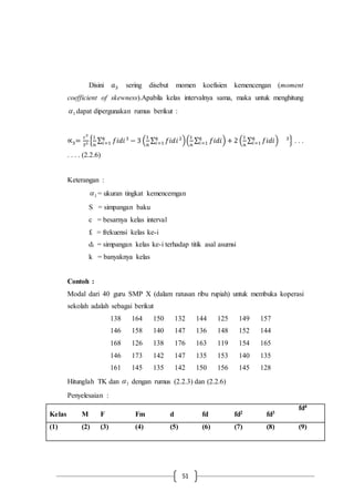 51
Disini 𝑎3 sering disebut momen koefisien kemencengan (moment
coefficient of skewness).Apabila kelas intervalnya sama, maka untuk menghitung
3 dapat dipergunakan rumus berikut :
∝3=
𝑐3
𝑆3 {
1
𝑛
∑ 𝑓𝑖𝑑𝑖3
− 3 (
1
𝑛
∑ 𝑓𝑖𝑑𝑖2𝑘
𝑖=1 )(
1
𝑛
∑ 𝑓𝑖𝑑𝑖𝑘
𝑖=1 ) + 2 (
1
𝑛
∑ 𝑓𝑖𝑑𝑖𝑘
𝑖=1 ) 3𝑘
𝑖=1 } . . .
. . . . (2.2.6)
Keterangan :
3 = ukuran tingkat kemencemgan
S = simpangan baku
c = besarnya kelas interval
fi = frekuensi kelas ke-i
di = simpangan kelas ke-i terhadap titik asal asumsi
k = banyaknya kelas
Contoh :
Modal dari 40 guru SMP X (dalam ratusan ribu rupiah) untuk membuka koperasi
sekolah adalah sebagai berikut
138 164 150 132 144 125 149 157
146 158 140 147 136 148 152 144
168 126 138 176 163 119 154 165
146 173 142 147 135 153 140 135
161 145 135 142 150 156 145 128
Hitunglah TK dan 3 dengan rumus (2.2.3) dan (2.2.6)
Penyelesaian :
Kelas M F Fm d fd fd2 fd3
fd4
(1) (2) (3) (4) (5) (6) (7) (8) (9)
 