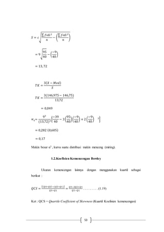 53
𝑆 = 𝑐√
∑ 𝑓𝑖𝑑𝑖2
𝑛
− (
∑ 𝑓𝑖𝑑𝑖2
𝑛
)
= 9√
95
40
− (
−9
40
)
= 13, 72
𝑇𝐾 =
3( 𝑋 − 𝑀𝑒𝑑)
𝑆
𝑇𝐾 =
3(146,975− 146,75)
13,72
= 0,049
∝3=
93
(13,72)3
{
−39
40
− 3(
95
40
)(
−9
40
) + 2 (
−9
40
) 3
}
= 0,282 (0,605)
= 0,17
Makin besar α3 , kurva suatu distribusi makin menceng (miring).
1.2.Koefisien Kemencengan Bowley
Ukuran kemencengan lainnya dengan menggunakan kuartil sebagai
berikut :
𝑄𝐶𝑆 =
(( 𝑄3−𝑄2)−(𝑄2−𝑄1))
𝑄3−𝑄1
=
𝑄3−2𝑄2+𝑄1
𝑄3−𝑄1
. . . . . . . . . (1.19)
Ket : QCS = Quartile Coefficient of Skewness (Kuartil Koefisien kemencengan)
 