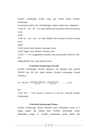 54
Koefisien kemencengan Bowley sering juga disebut Kuartil Koefisien
kemencengan
Kemencengan.Apabila nilai skB dihubungkan dengan keadaan kurva, didapatkan :
1) Jika Q3 – Q2 > Q2 – Q1 maka distribusi akan menceng ke kanan atau menceng
secara
positif.
2) Jika Q3 – Q2 < Q2 – Q1 maka distribusi akan menceng ke kiri atau menceng
secara
negatif.
3) QCS positif, berarti distribusi mencengke kanan.
4) QCS negatif, nerarti distribusi menceng ke kiri.
5) QCS = ± 0,10 menggambarkan distribusi yang menceng tidak berarti dan skB>
0,30
menggambarkan kurva yang menceng berarti.
1.3.Koefisien Kemencengan Persentil
Koefisien Kemencengan Persentil didasarkan atas hubungan antar persentil
(P90,P50 dan P10) dari sebuah distribusi. Koefisien Kemencengan Persentil
dirumuskan :
10 − 90 𝑃𝐶𝑆 =
( 𝑃90−𝑃50)−( 𝑃50−𝑃10)
𝑃90−𝑃10
=
=𝑃90−2𝑃50 +𝑃10
𝑃90−𝑃10
. . . . . . . . . (1.20)
Ket :
10=90 PCS = 10-90 Quartile Coefficient of Skewness (Persentil Koefisien
Kemencengan)
1.4.Keofisien Kemencengan Momen
Koefisien Kemencengan Momen didasarkan pada perbandingan momen ke-3
dengan pangkat tiga simpang baku. Koefisien menencengan momen
dilambangkan dengan α3. Koefisien kemencengan momen disebut juga
 