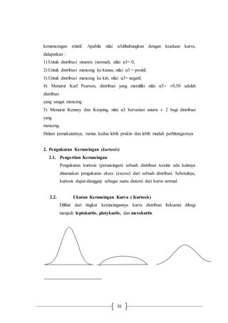 55
kemencengan relatif. Apabila nilai α3dihubungkan dengan keadaan kurva,
didapatkan :
1) Untuk distribusi simetris (normal), nilai α3= 0,
2) Untuk distribusi menceng ke kanan, nilai α3 = positif,
3) Untuk distribusi menceng ke kiri, nilai α3= negatif,
4) Menurut Karl Pearson, distribusi yang memiliki nilai α3> ±0,50 adalah
distribusi
yang sangat menceng
5) Menurut Kenney dan Keeping, nilai α3 bervariasi antara ± 2 bagi distribusi
yang
menceng.
Dalam pemakaiannya, rumus kedua lebih praktis dan lebih mudah perhitungannya
2. Pengukuran Keruncingan (kurtosis)
2.1. Pengertian Keruncingan
Pengukuran kurtosis (peruncingan) sebuah distribusi teoritis ada kalanya
dinamakan pengukuran ekses (excess) dari sebuah distribusi. Sebetulnya,
kurtosis dapat dianggap sebagai suatu distorsi dari kurva normal.
2.2. Ukuran Keruncingan Kurva ( Kurtosis)
Dilihat dari tingkat keruncingannya kurva distribusi frekuensi dibagi
menjadi leptokurtis, platykurtis, dan mesokurtis
 
