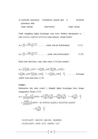 56
a) Leptokurtis (puncaknya b) platykurtis (puncak agak c) mesokurtis
(puncaknya tidak
sangat runcing) datar/merata) begitu runcing
Untuk menghitung tingkat keruncingan suatu kurva distribusi dipergunakan α4 ,
yaitu moment coefficient of kurtosis yang rumusnya sebagai berikut :
∝4=
𝑀4
𝑆4 =
1
𝑛
∑ (𝑋𝑖−𝑋)4𝑛
𝑖=1
𝑆4 . . . . . . . . . (untuk data tak berkelompok) (1.21)
∝4=
𝑀4
𝑆4 =
1
𝑛
∑ (𝑀𝑖−𝑋)4𝑘
𝑖=1
𝑆4 . . . . . . . . . . (untuk data berkoloompok) (1.22)
Kalau kelas intervalnya sama, maka rumus (1.22) akan menjadi :
∝4=
𝐶4
𝑆4 {
1
𝑛
∑ 𝑓𝑖𝑑𝑖4
− 4 (
1
𝑛
∑ 𝑓𝑖𝑑𝑖3𝑘
𝑖=1 )(
1
𝑛
∑ 𝑓𝑖𝑑𝑖𝑘
𝑖=1 )𝑘
𝑖=1 +
6 (
1
𝑛
∑ 𝑓𝑖𝑑𝑖2𝑘
𝑖=1 )(
1
𝑛
∑ 𝑓𝑖𝑑𝑖𝑘
𝑖=1 ) 2
− 3 (
1
𝑛
∑ 𝑓𝑖𝑑𝑖𝑘
𝑖=1 ) 4
} . . . . . . . . . Keteragan
symbol sama pada rumus (1.18)
Contoh :
Berdasarkan data pada contoh 1, hitunglah tingkat keruncingan kurva dengan
menggunakan Rumus (1.23).
∝4=
94
(13,72)4
{
1
40
(563) − 4 (
−39
40
)(
−9
40
) + 6(
95
40
)(
−9
40
) 2
− 3(
−9
40
) 4
}
=
6,561
(13,72)3
{14,075 − 4(−0,975)(−0,225)+ 6(2,375)(−0,225)2
− 3 (
−9
40
) 4
}
= 0,185{14,075 – 4(0,219) + 6(0,120) – 3(0,0020)}
= 0,185 (14,075 – 0,876 + 0,72 – 0,0078) = 2,57
 
