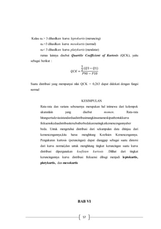 57
Kalau α4 > 3 dihasilkan kurva leptokurtis (meruncing)
α4 =3 dihasilkan kurva mesokurtis (normal)
α4< 3 dihasilkan kurva platykurtis (mendatar)
rumus lainnya disebut Quartile Coefficient of Kurtosis (QCK), yaitu
sebagai berikut :
𝑄𝐶𝐾 =
1
2
(𝑄3 − 𝑄1)
𝑃90 − 𝑃10
Suatu distribusi yang mempunyai nilai QCK = 0,263 dapat didekati dengan fungsi
normal
KESIMPULAN
Rata-rata dan varians sebenarnya merupakan hal istimewa dari kelompok
ukuranlain yang disebut momen. Rata-rata
hitungsertadeviasistandarduadistribusimungkinsamameskipunbentukkurva
frekuensikeduadistribusitersebutberbedakarenatingkatkemencengannyaber
beda. Untuk mengetahui distribusi dari sekumpulan data ditinjau dari
kemencengannya,kita harus menghitung Koefisien Kemencengannya.
Pengukuran kurtosis (peruncingan) dapat dianggap sebagai suatu distorsi
dari kurva normal,dan untuk menghitung tingkat keruncingan suatu kurva
distribusi dipergunakan koefisien kurtosis .Dilihat dari tingkat
keruncingannya kurva distribusi frekuensi dibagi menjadi leptokurtis,
platykurtis, dan mesokurtis
BAB VI
 